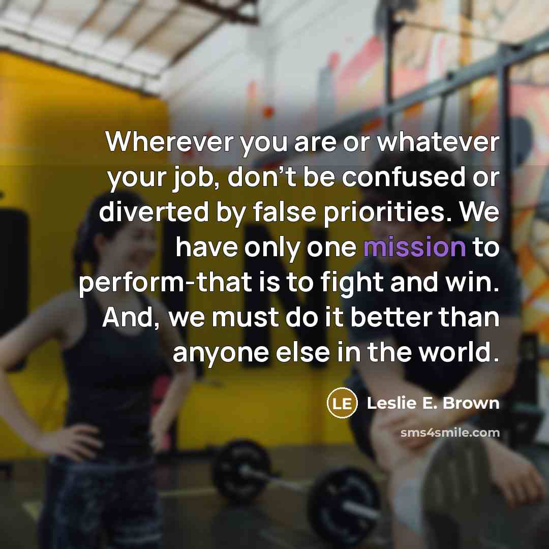 “Wherever you are or whatever your job, don't be confused or diverted by false priorities. We have only one mission to perform-that is to fight and win. And, we must do it better than anyone else in the world.” quote by Leslie E. Brown