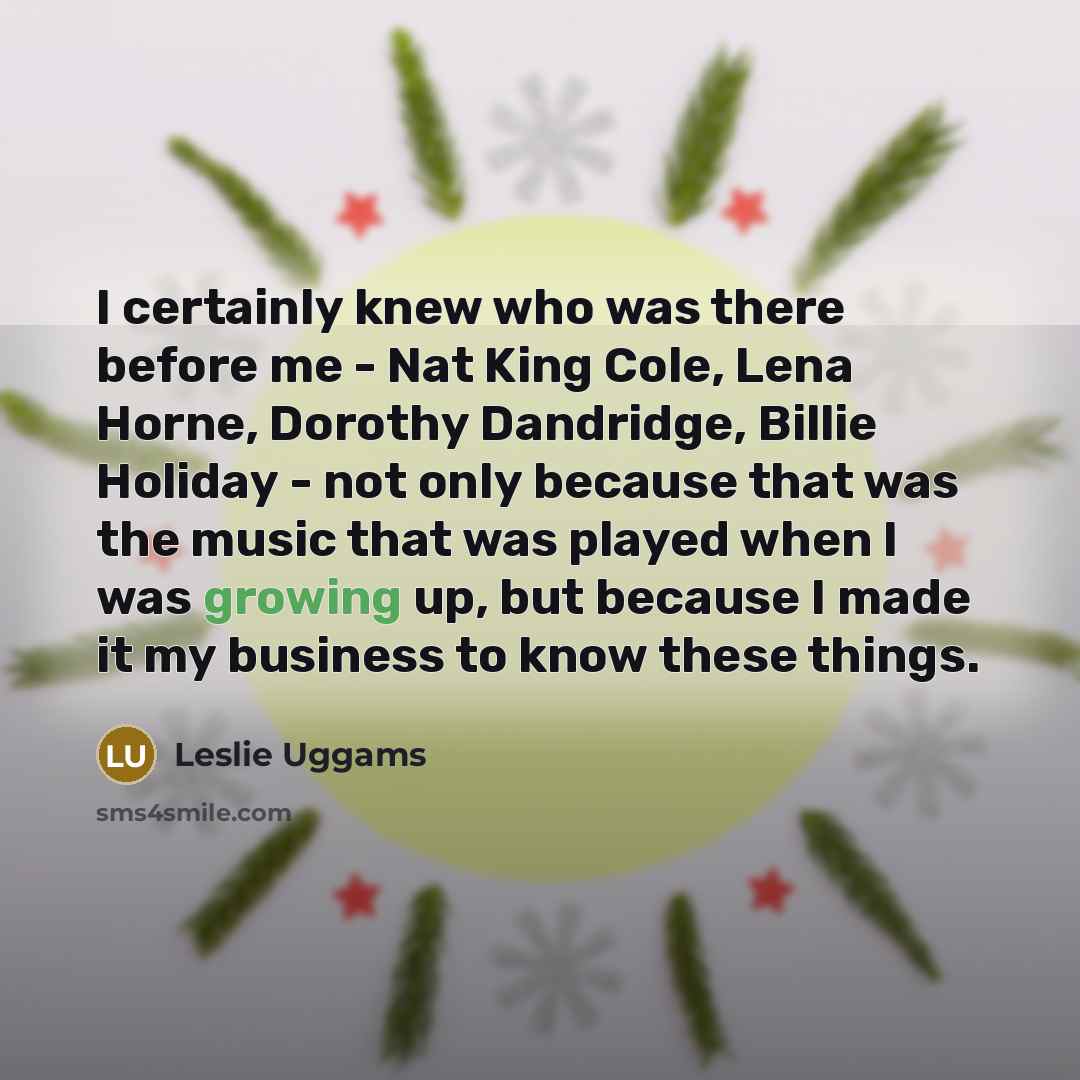 “I certainly knew who was there before me - Nat King Cole, Lena Horne, Dorothy Dandridge, Billie Holiday - not only because that was the music that was played when I was growing up, but because I made it my business to know these things.” quote by Leslie Uggams