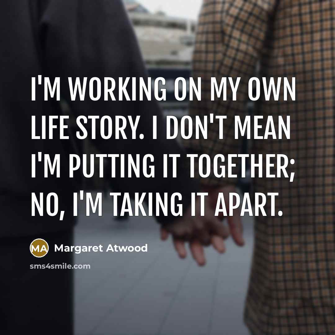 “I'm working on my own life story. I don't mean I'm putting it together; no, I'm taking it apart.” quote by Margaret Atwood