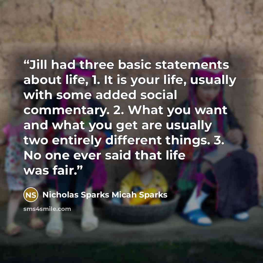 “Jill had three basic statements about life, 1. It is your life, usually with some added social commentary. 2. What you want and what you get are usually two entirely different things. 3. No one ever said that life was fair.” quote by Nicholas Sparks Micah Sparks