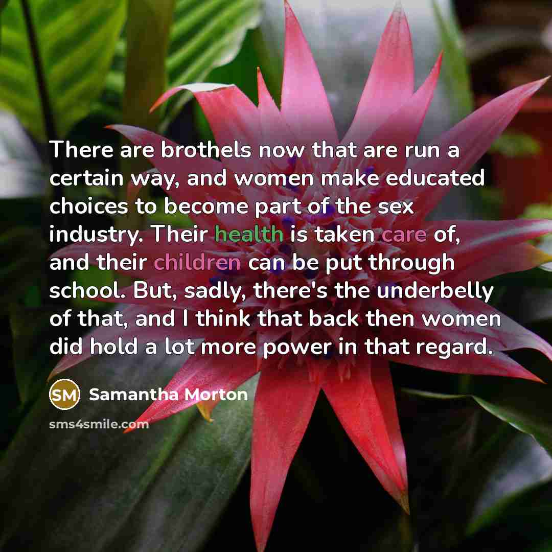 “There are brothels now that are run a certain way, and women make educated choices to become part of the sex industry. Their health is taken care of, and their children can be put through school. But, sadly, there's the underbelly of that, and I think that back then women did hold a lot more power…” quote by Samantha Morton