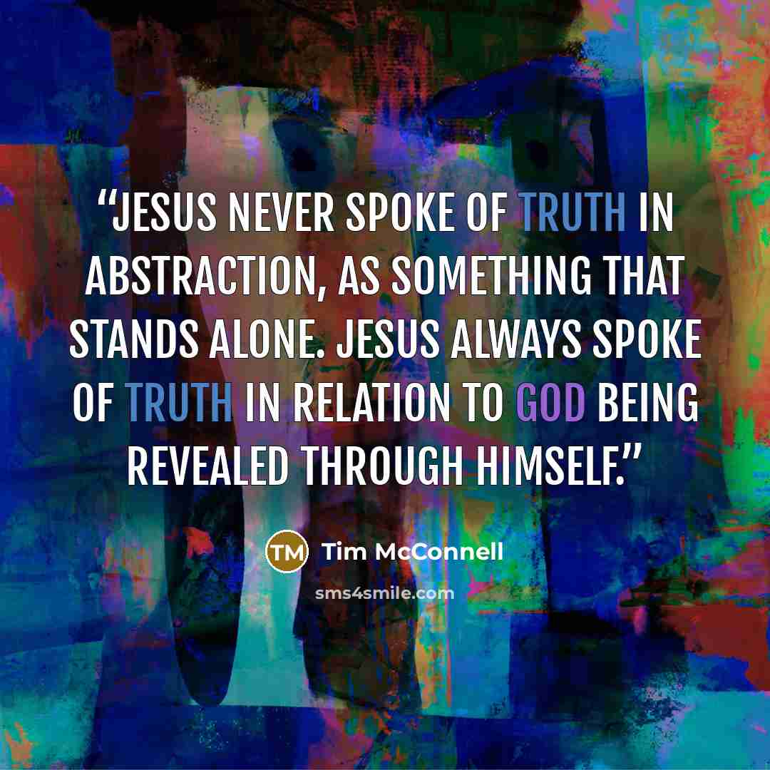 “Jesus never spoke of truth in abstraction, as something that stands alone. Jesus always spoke of truth in relation to God being revealed through himself.” quote by Tim McConnell