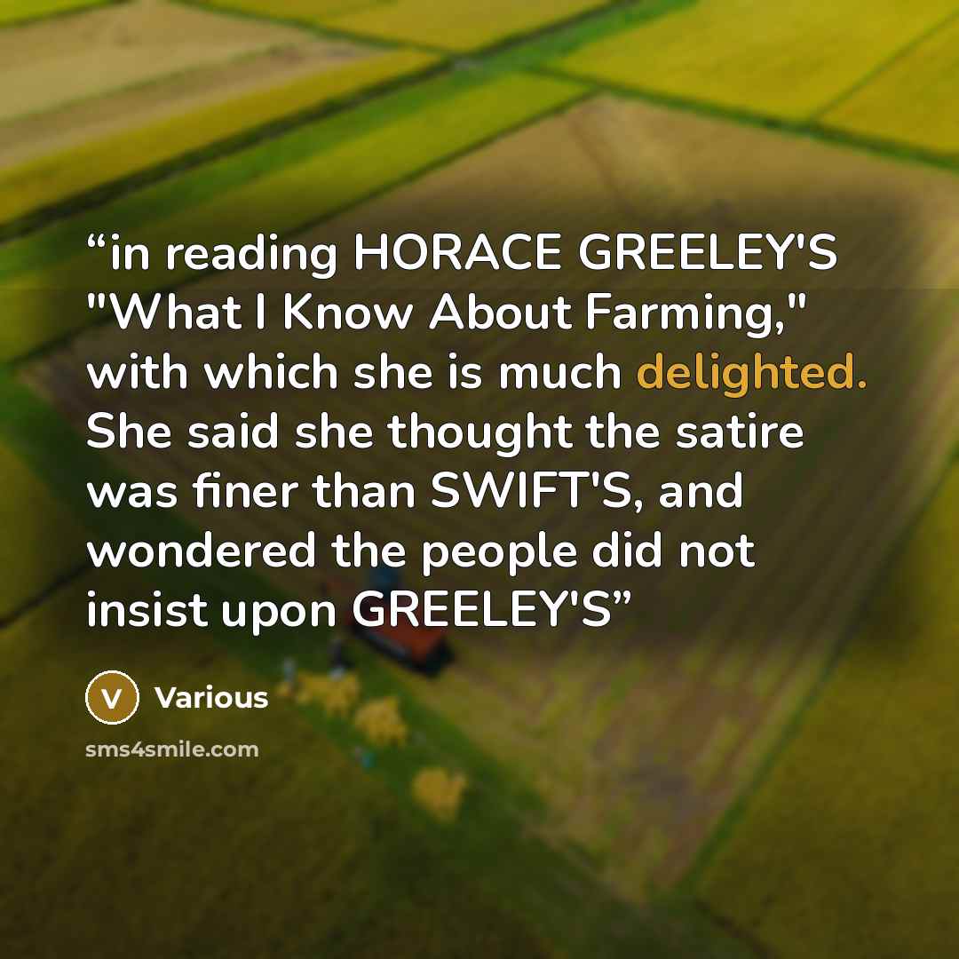 “in reading HORACE GREELEY'S "What I Know About Farming," with which she is much delighted. She said she thought the satire was finer than SWIFT'S, and wondered the people did not insist upon GREELEY'S” quote by Various