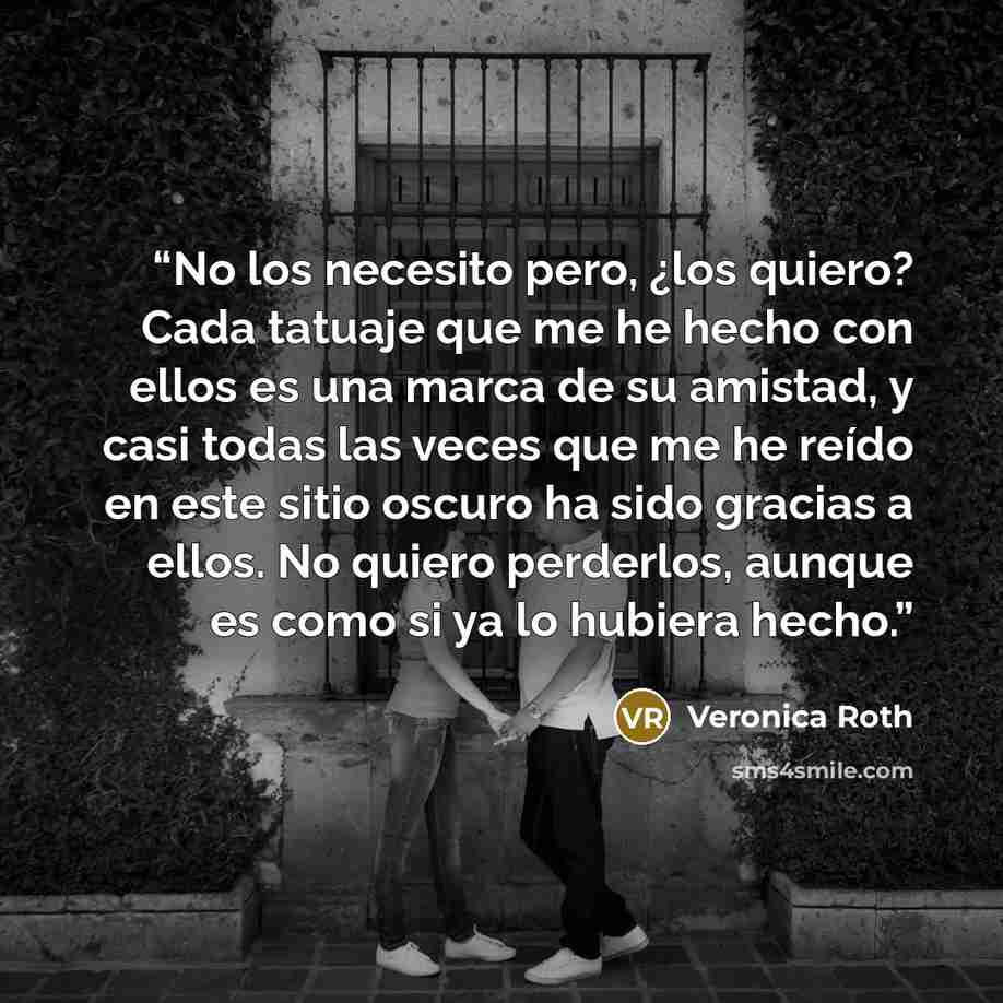“No los necesito pero, ¿los quiero? Cada tatuaje que me he hecho con ellos es una marca de su amistad, y casi todas las veces que me he reído en este sitio oscuro ha sido gracias a ellos. No quiero perderlos, aunque es como si ya lo hubiera hecho.” quote by Veronica Roth