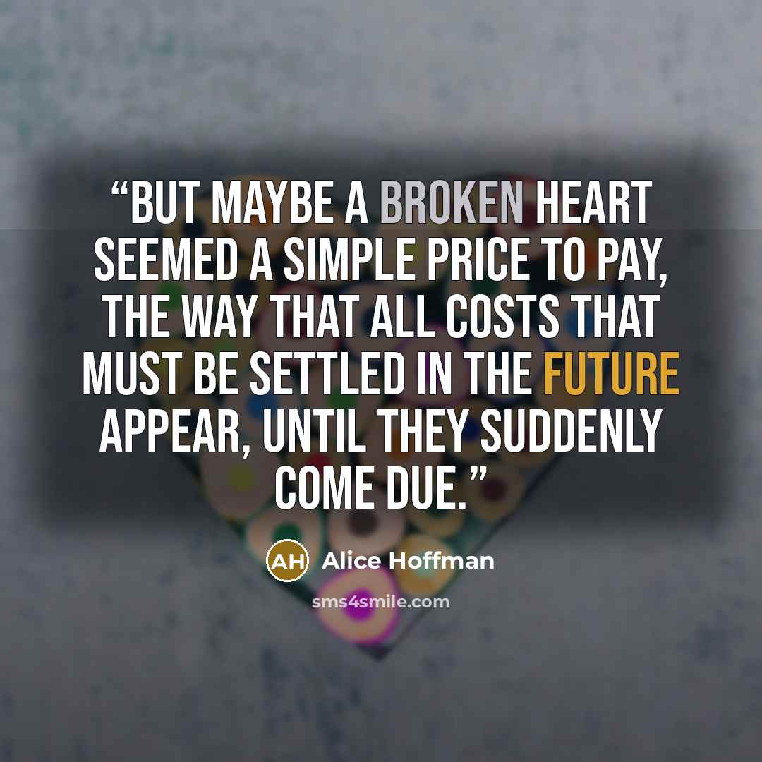 “But maybe a broken heart seemed a simple price to pay, the way that all costs that must be settled in the future appear, until they suddenly come due.” quote by Alice Hoffman