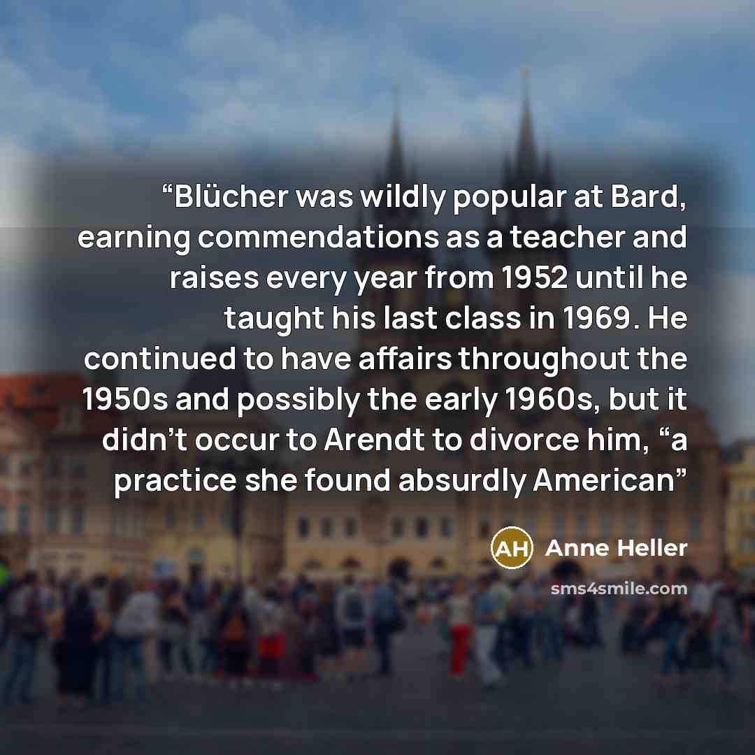 “Blücher was wildly popular at Bard, earning commendations as a teacher and raises every year from 1952 until he taught his last class in 1969. He continued to have affairs throughout the 1950s and possibly the early 1960s, but it didn’t occur to Arendt to divorce him, “a practice she found…” quote by Anne Heller