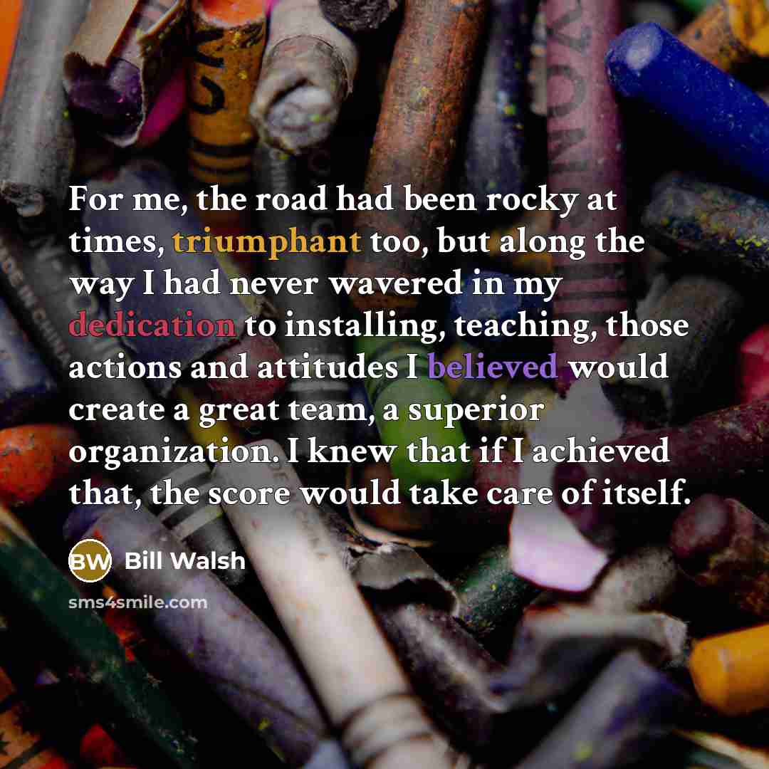“For me, the road had been rocky at times, triumphant too, but along the way I had never wavered in my dedication to installing, teaching, those actions and attitudes I believed would create a great team, a superior organization. I knew that if I achieved that, the score would take care of itself.” quote by Bill Walsh