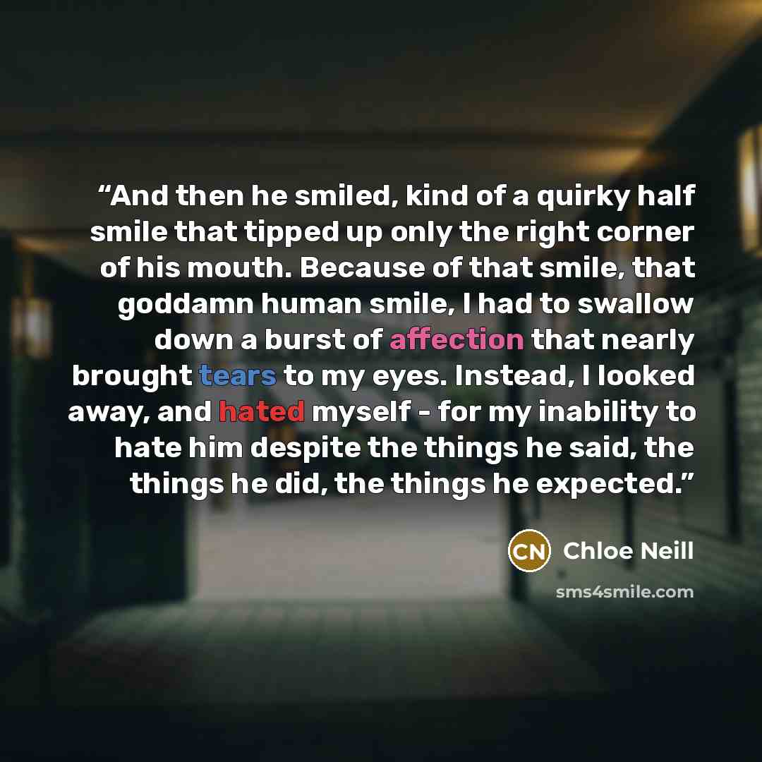 “And then he smiled, kind of a quirky half smile that tipped up only the right corner of his mouth. Because of that smile, that goddamn human smile, I had to swallow down a burst of affection that nearly brought tears to my eyes. Instead, I looked away, and hated myself - for my inability to hate…” quote by Chloe Neill