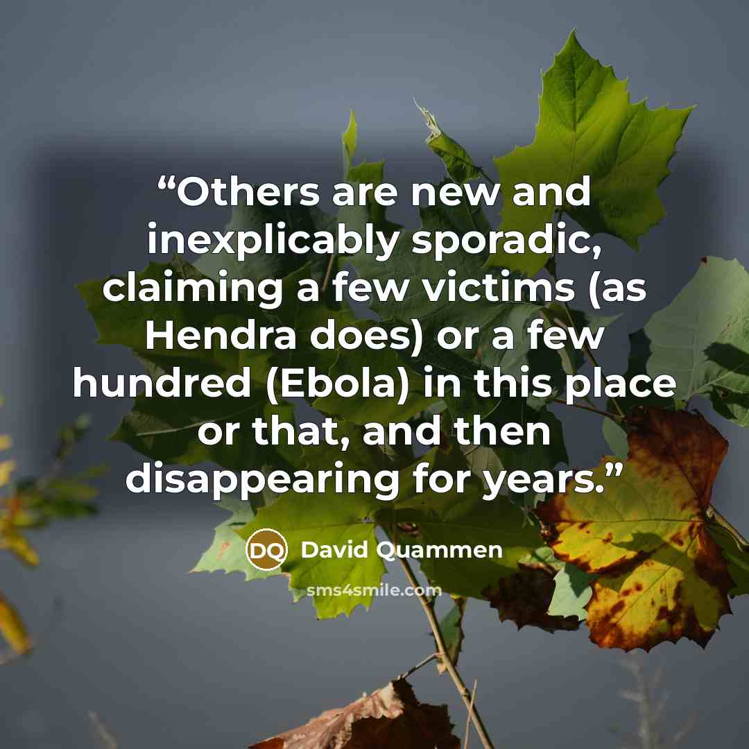 “Others are new and inexplicably sporadic, claiming a few victims (as Hendra does) or a few hundred (Ebola) in this place or that, and then disappearing for years.” quote by David Quammen
