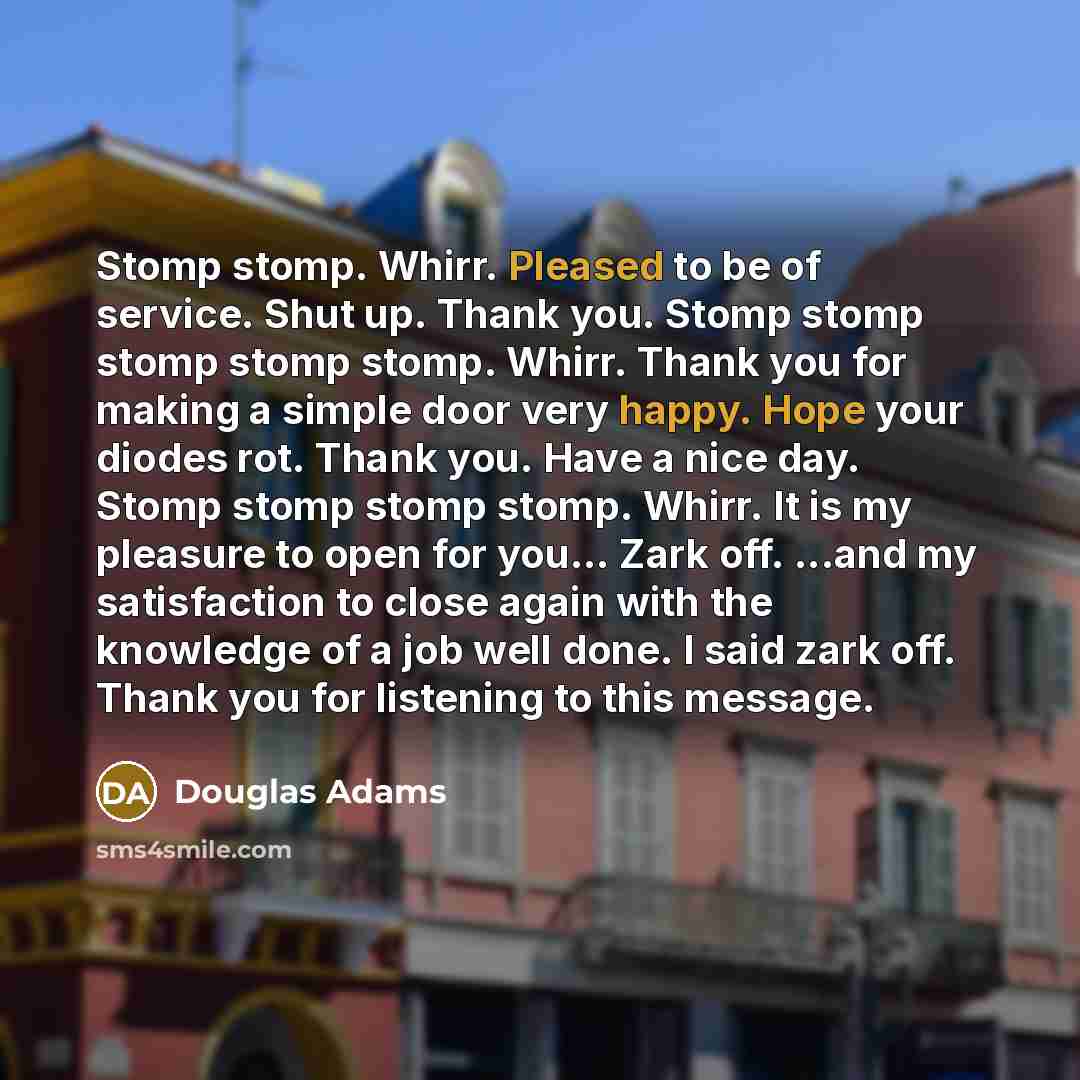 “Stomp stomp. Whirr. Pleased to be of service. Shut up. Thank you. Stomp stomp stomp stomp stomp. Whirr. Thank you for making a simple door very happy. Hope your diodes rot. Thank you. Have a nice day. Stomp stomp stomp stomp. Whirr. It is my pleasure to open for you... Zark off. ...and my…” quote by Douglas Adams