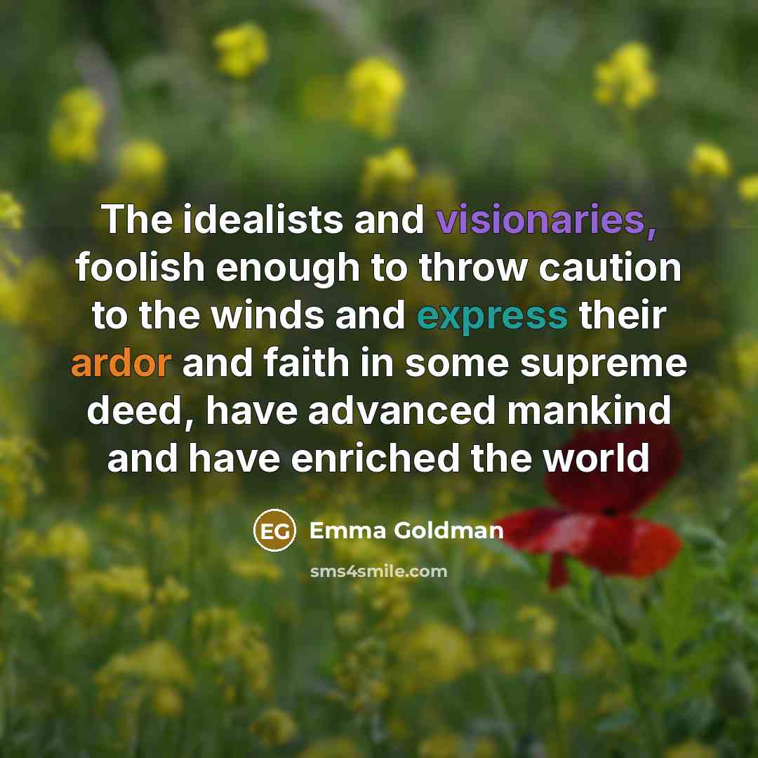 “The idealists and visionaries, foolish enough to throw caution to the winds and express their ardor and faith in some supreme deed, have advanced mankind and have enriched the world” quote by Emma Goldman
