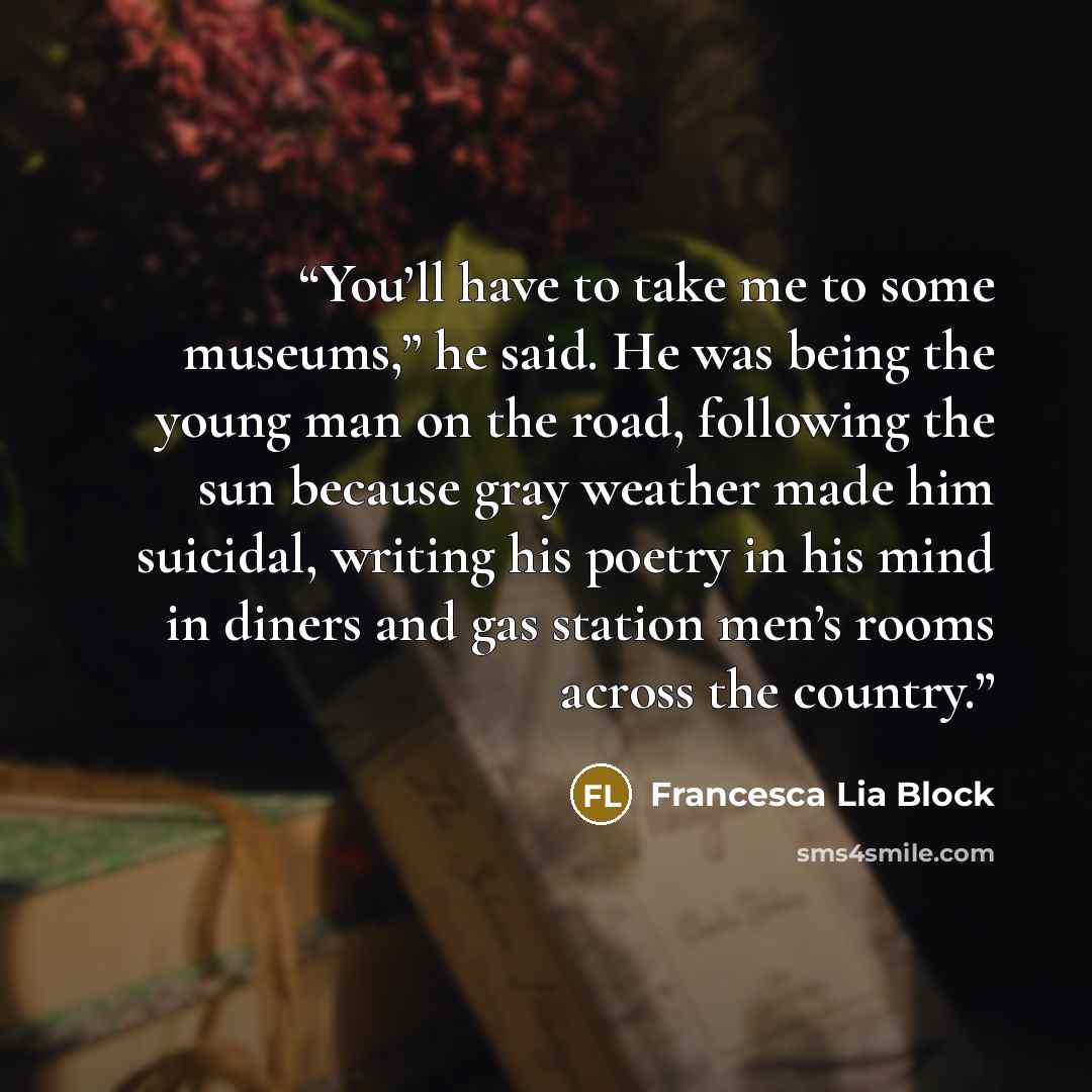 “You’ll have to take me to some museums,” he said. He was being the young man on the road, following the sun because gray weather made him suicidal, writing his poetry in his mind in diners and gas station men’s rooms across the country.” quote by Francesca Lia Block