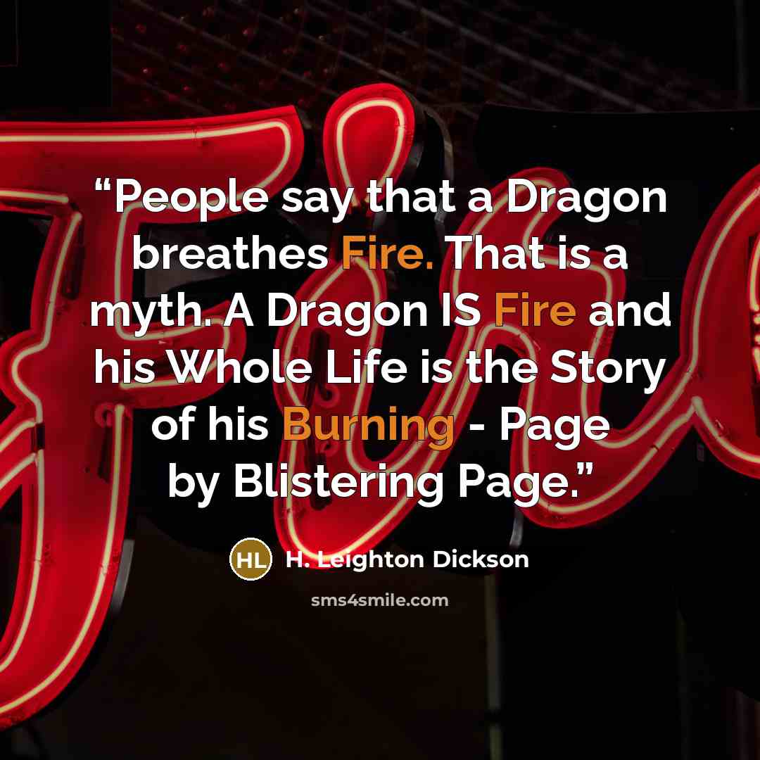 “People say that a Dragon breathes Fire. That is a myth. A Dragon IS Fire and his Whole Life is the Story of his Burning - Page by Blistering Page.” quote by H. Leighton Dickson