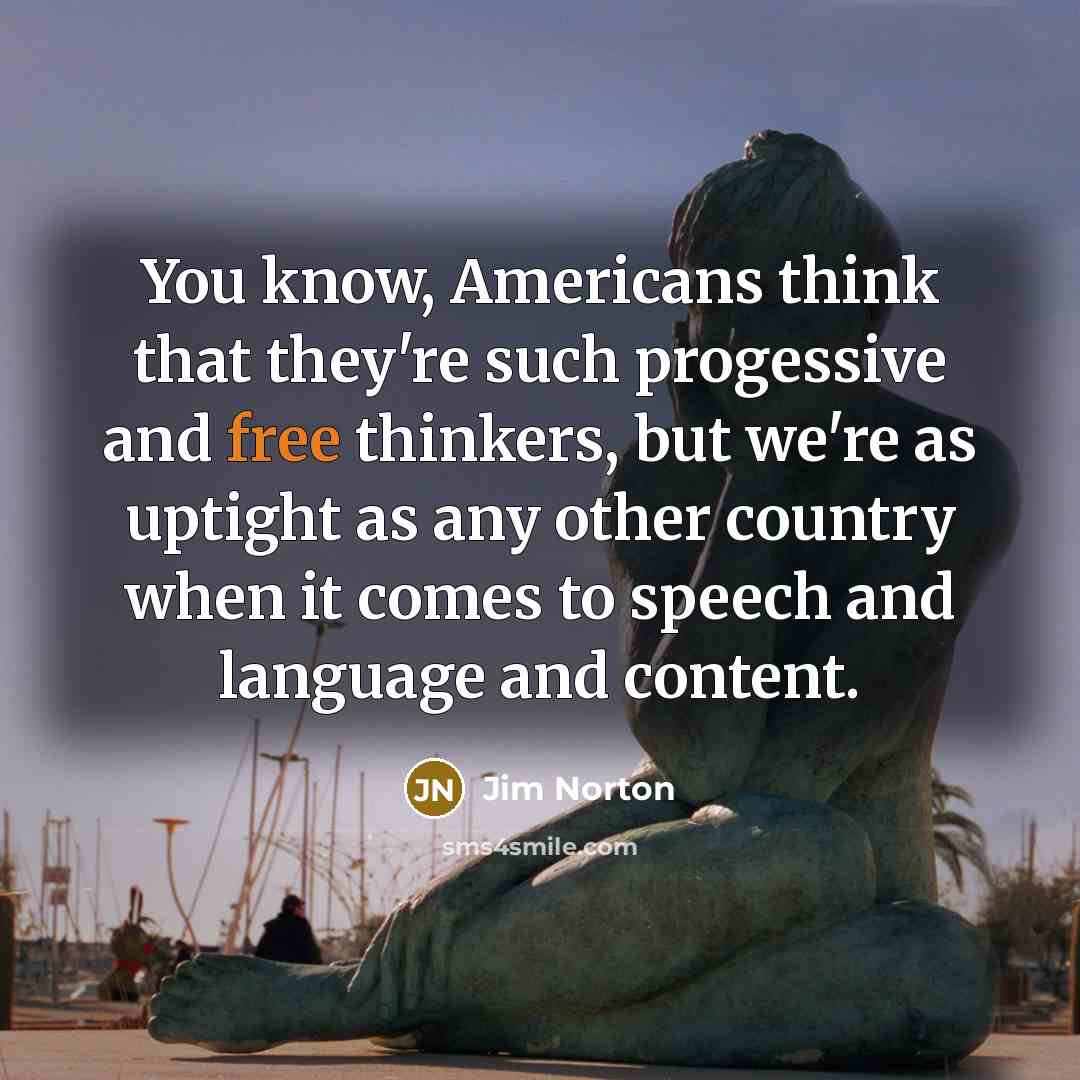“You know, Americans think that they're such progessive and free thinkers, but we're as uptight as any other country when it comes to speech and language and content.” quote by Jim Norton