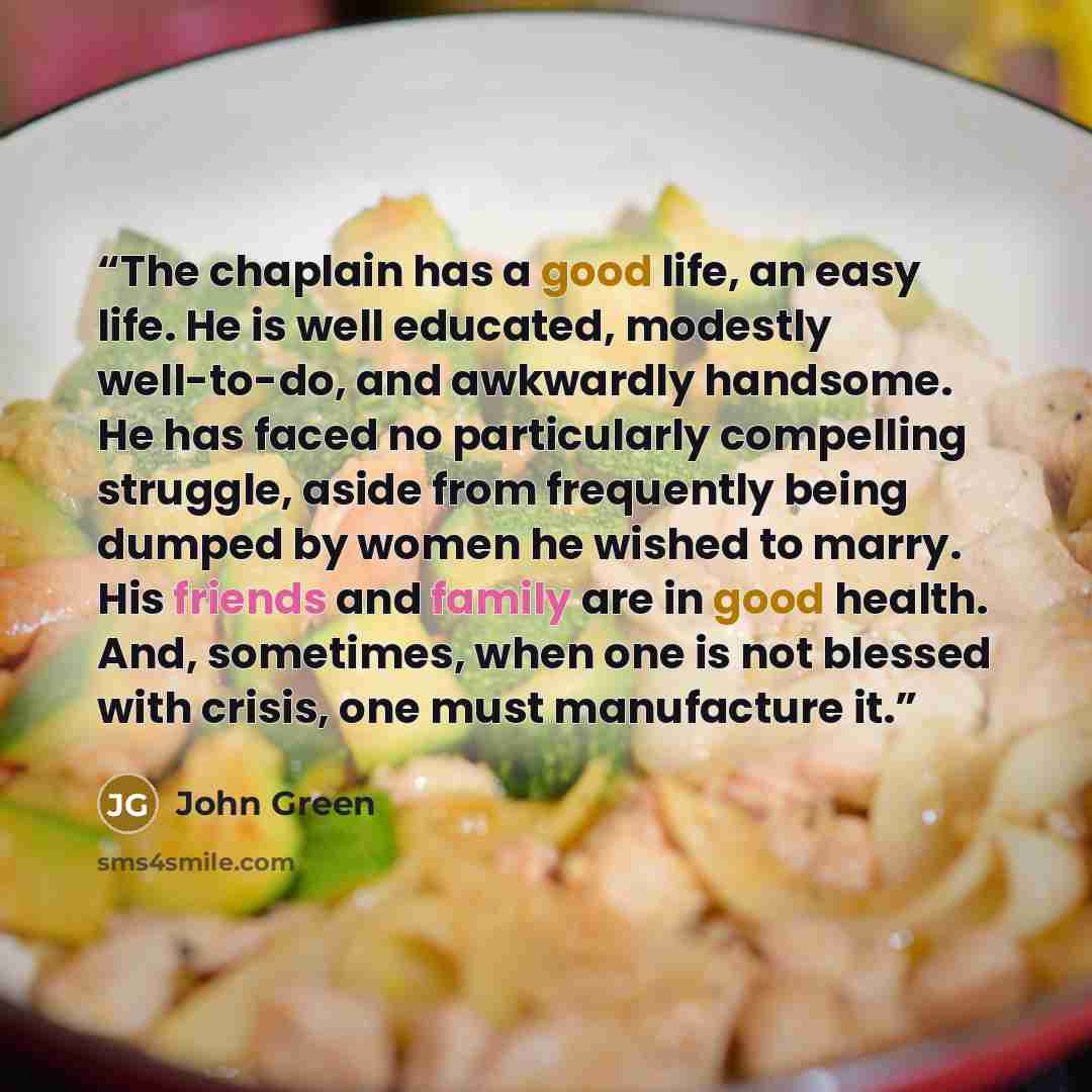 “The chaplain has a good life, an easy life. He is well educated, modestly well-to-do, and awkwardly handsome. He has faced no particularly compelling struggle, aside from frequently being dumped by women he wished to marry. His friends and family are in good health. And, sometimes, when one is not…” quote by John Green