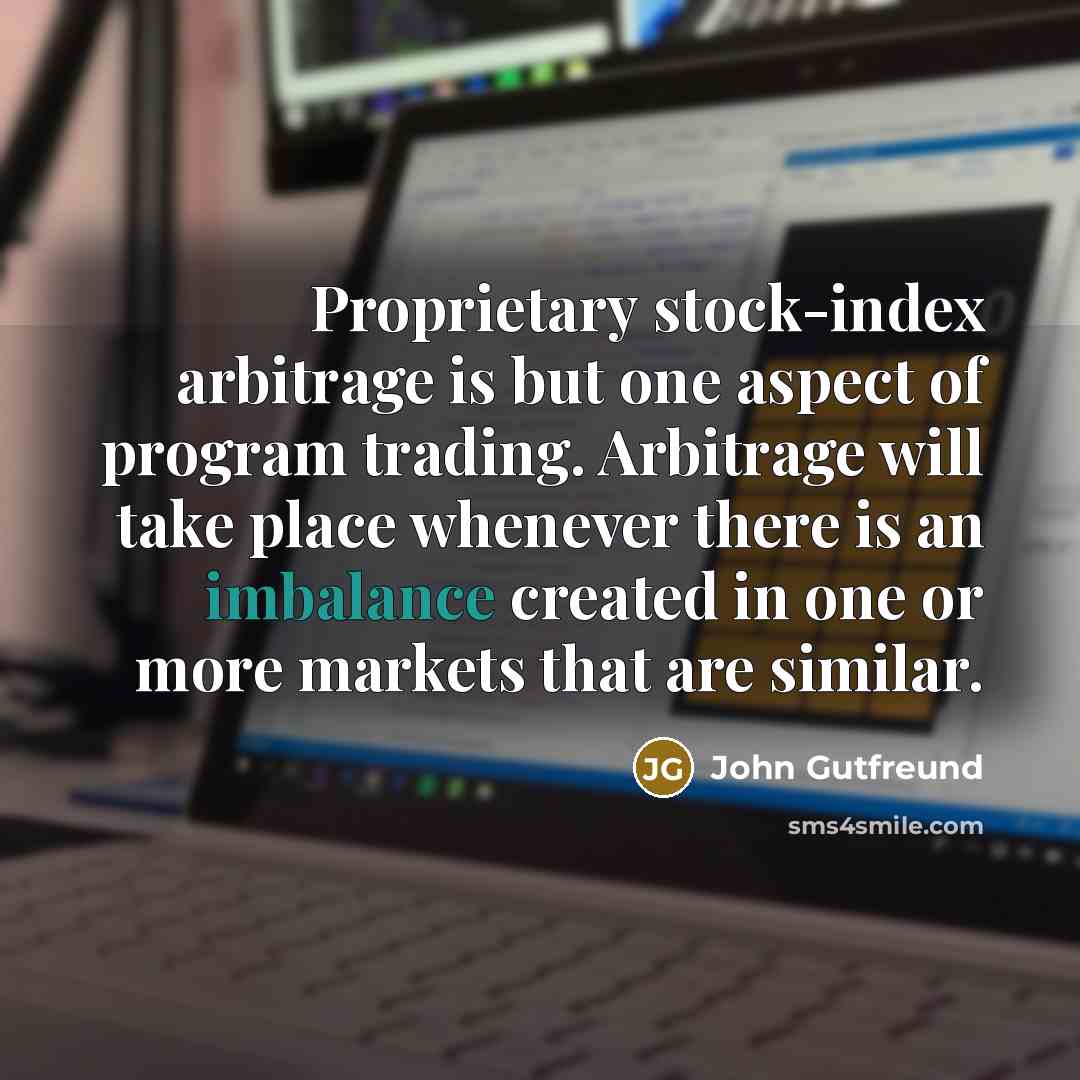 “Proprietary stock-index arbitrage is but one aspect of program trading. Arbitrage will take place whenever there is an imbalance created in one or more markets that are similar.” quote by John Gutfreund
