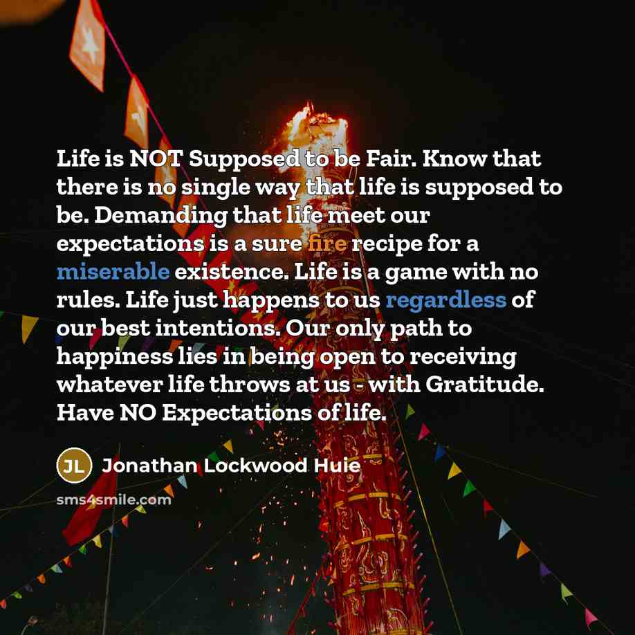 “Life is NOT Supposed to be Fair. Know that there is no single way that life is supposed to be. Demanding that life meet our expectations is a sure fire recipe for a miserable existence. Life is a game with no rules. Life just happens to us regardless of our best intentions. Our only path to…” quote by Jonathan Lockwood Huie