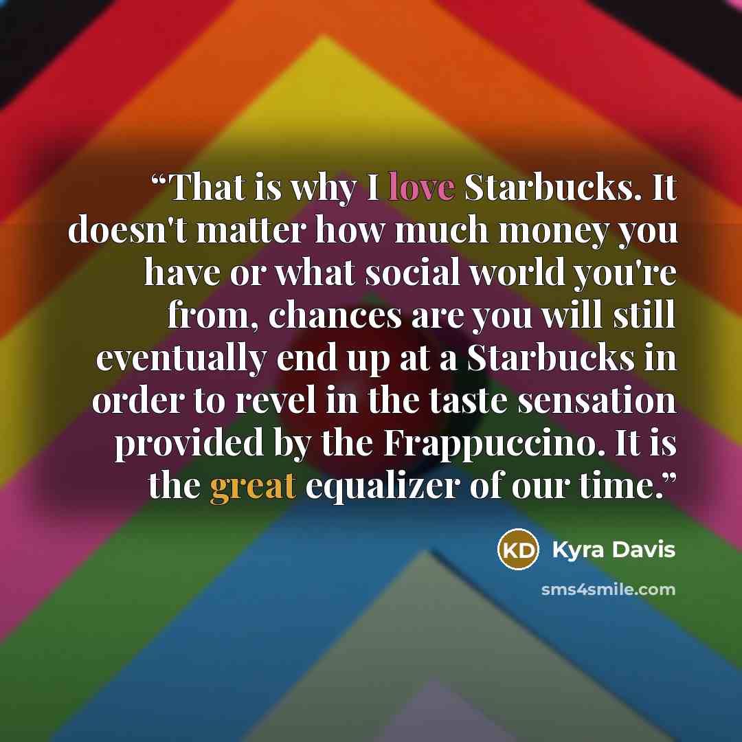 “That is why I love Starbucks. It doesn't matter how much money you have or what social world you're from, chances are you will still eventually end up at a Starbucks in order to revel in the taste sensation provided by the Frappuccino. It is the great equalizer of our time.” quote by Kyra Davis