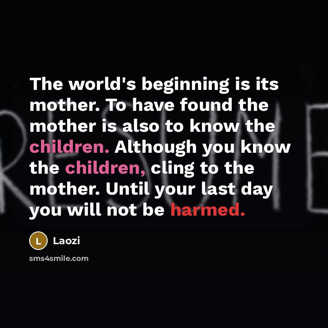 “The world's beginning is its mother. To have found the mother is also to know the children. Although you know the children, cling to the mother. Until your last day you will not be harmed.” quote by Laozi