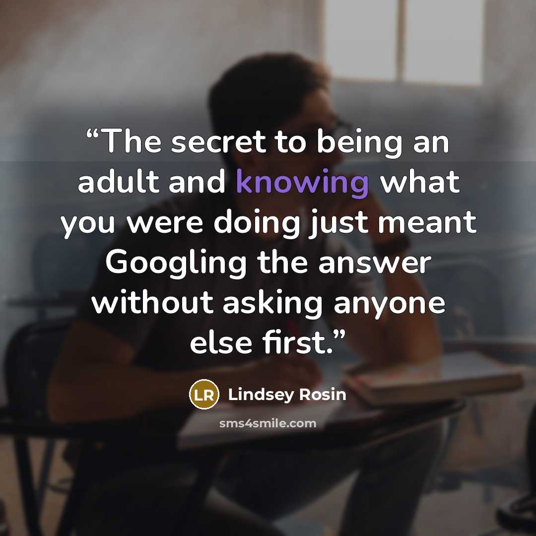 “The secret to being an adult and knowing what you were doing just meant Googling the answer without asking anyone else first.” quote by Lindsey Rosin
