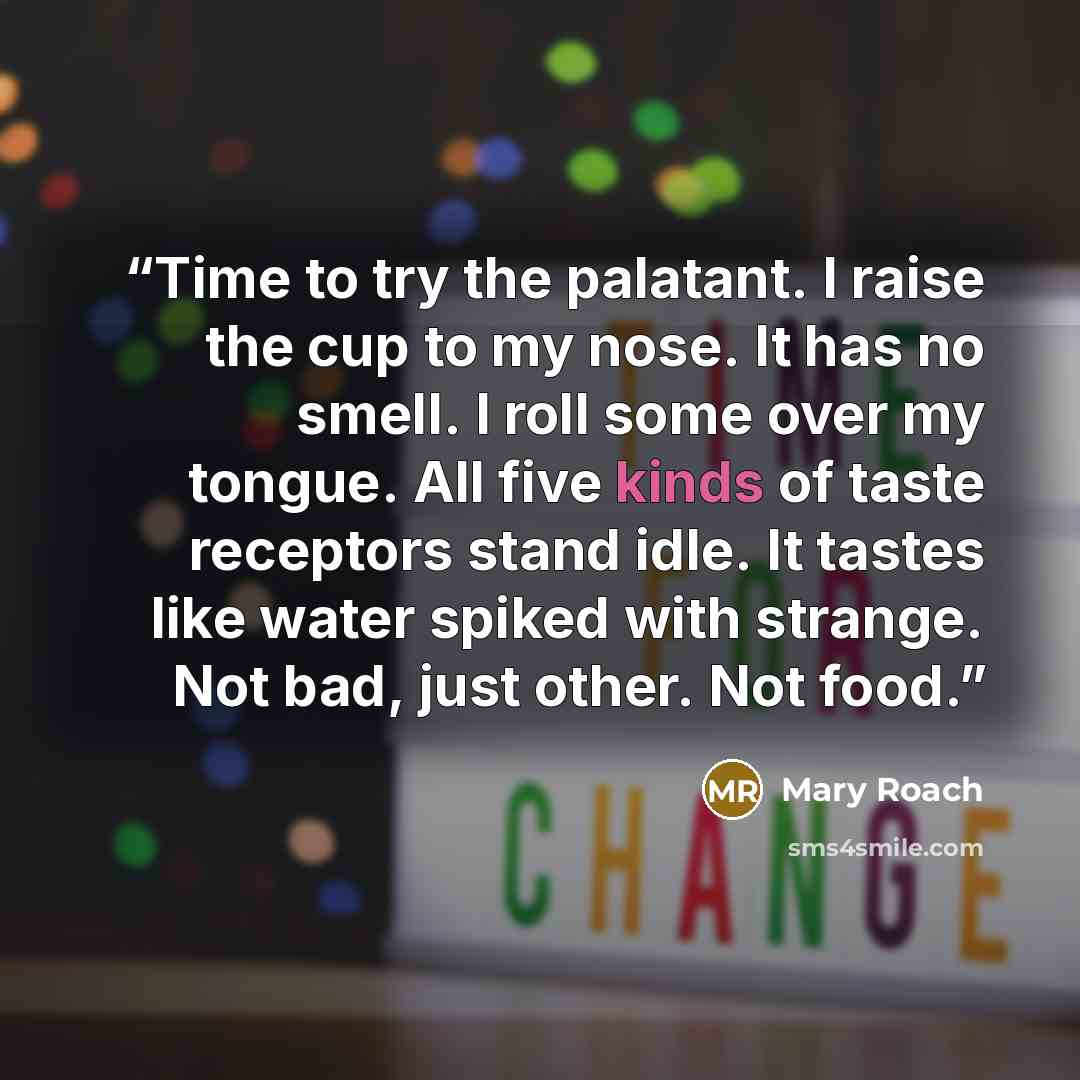 “Time to try the palatant. I raise the cup to my nose. It has no smell. I roll some over my tongue. All five kinds of taste receptors stand idle. It tastes like water spiked with strange. Not bad, just other. Not food.” quote by Mary Roach