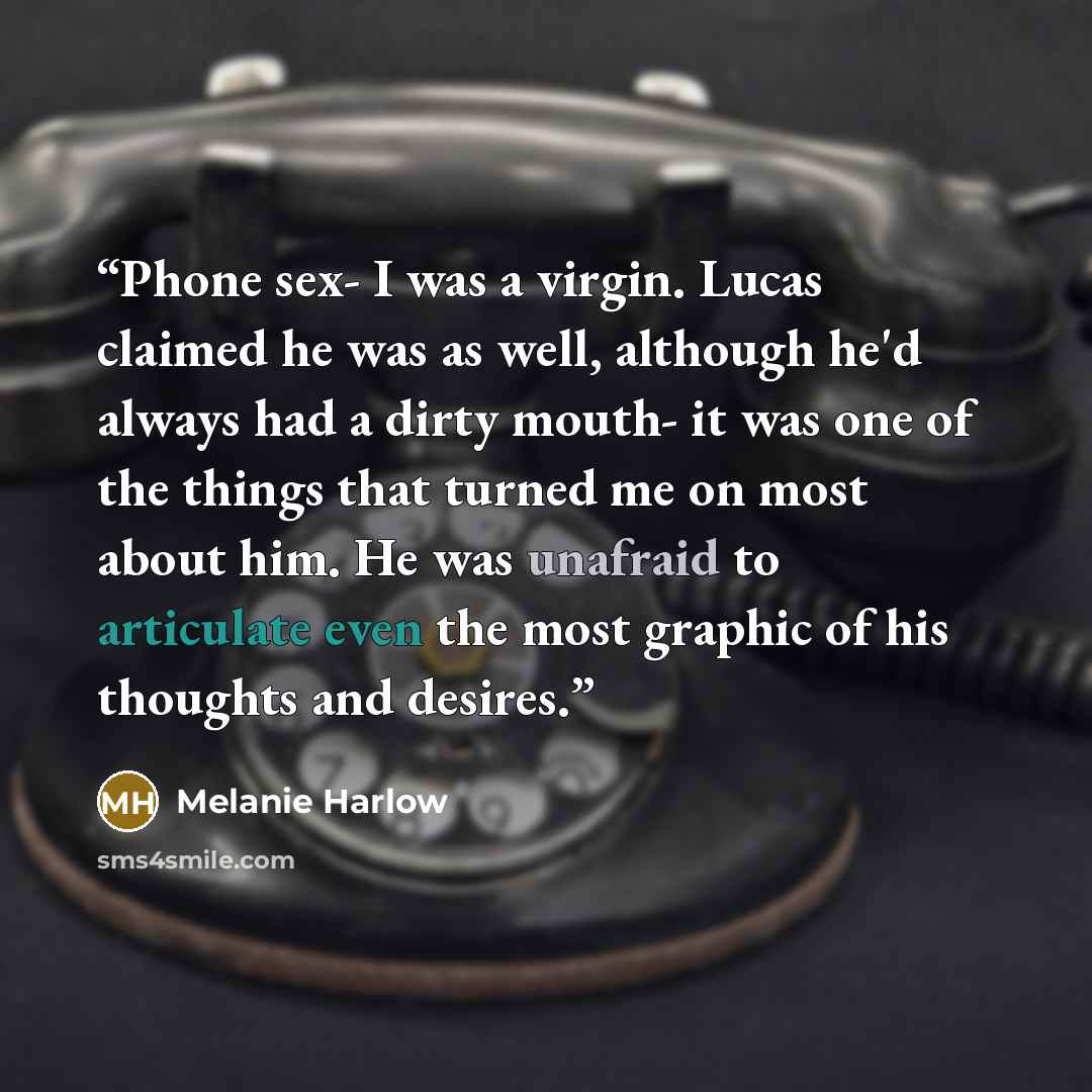 “Phone sex- I was a virgin. Lucas claimed he was as well, although he'd always had a dirty mouth- it was one of the things that turned me on most about him. He was unafraid to articulate even the most graphic of his thoughts and desires.” quote by Melanie Harlow