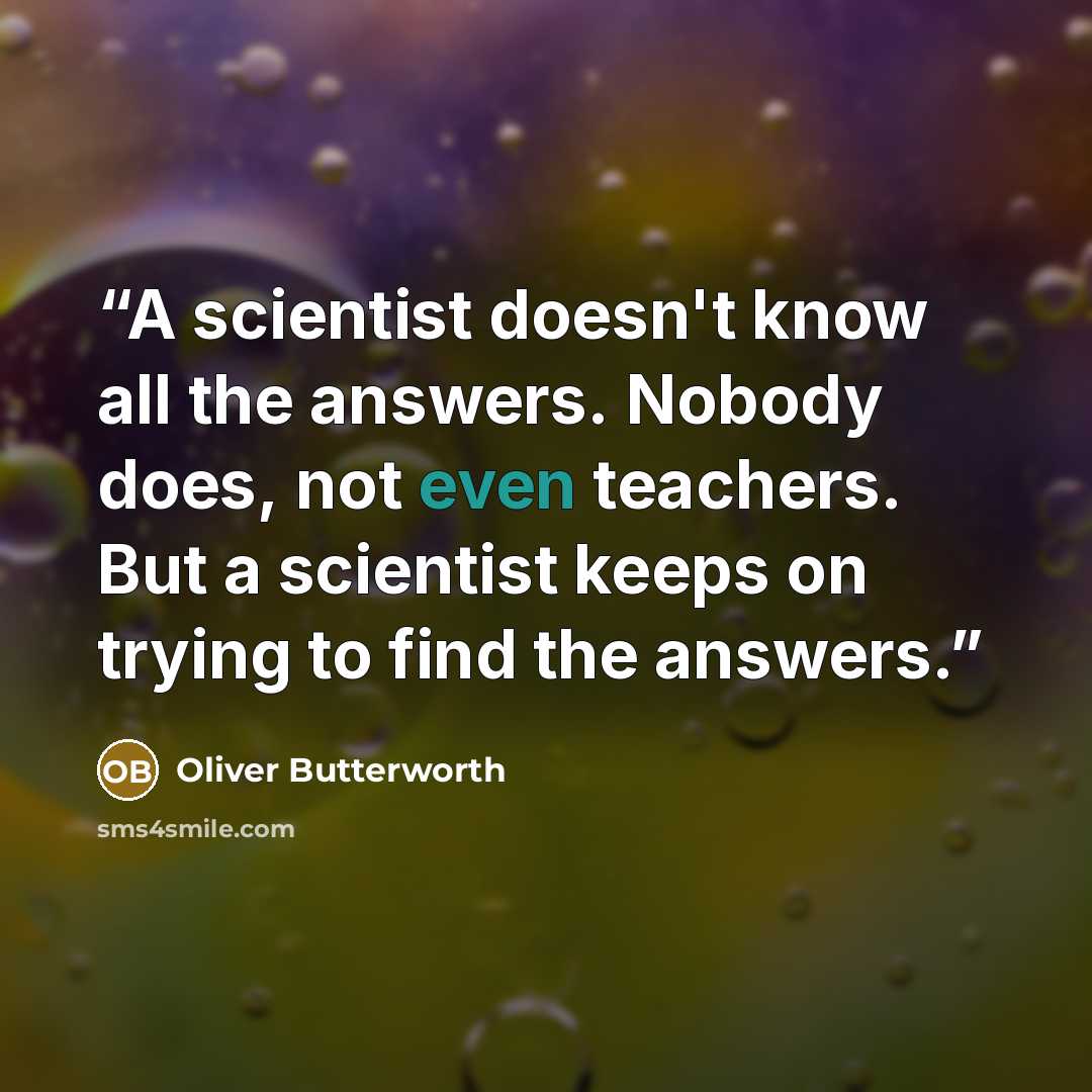 “A scientist doesn't know all the answers. Nobody does, not even teachers. But a scientist keeps on trying to find the answers.” quote by Oliver Butterworth