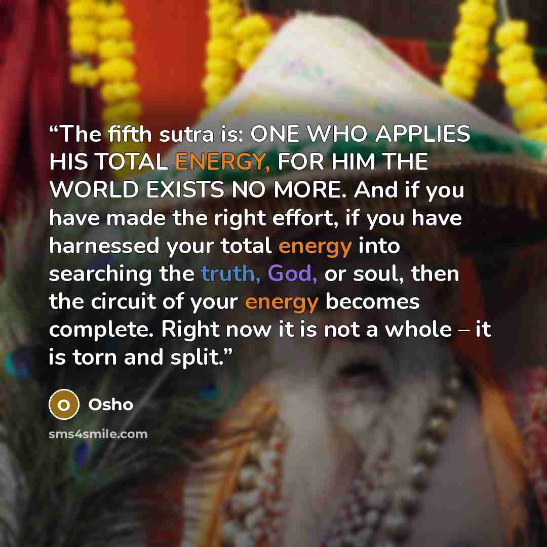 “The fifth sutra is: ONE WHO APPLIES HIS TOTAL ENERGY, FOR HIM THE WORLD EXISTS NO MORE. And if you have made the right effort, if you have harnessed your total energy into searching the truth, God, or soul, then the circuit of your energy becomes complete. Right now it is not a whole – it is torn…” quote by Osho