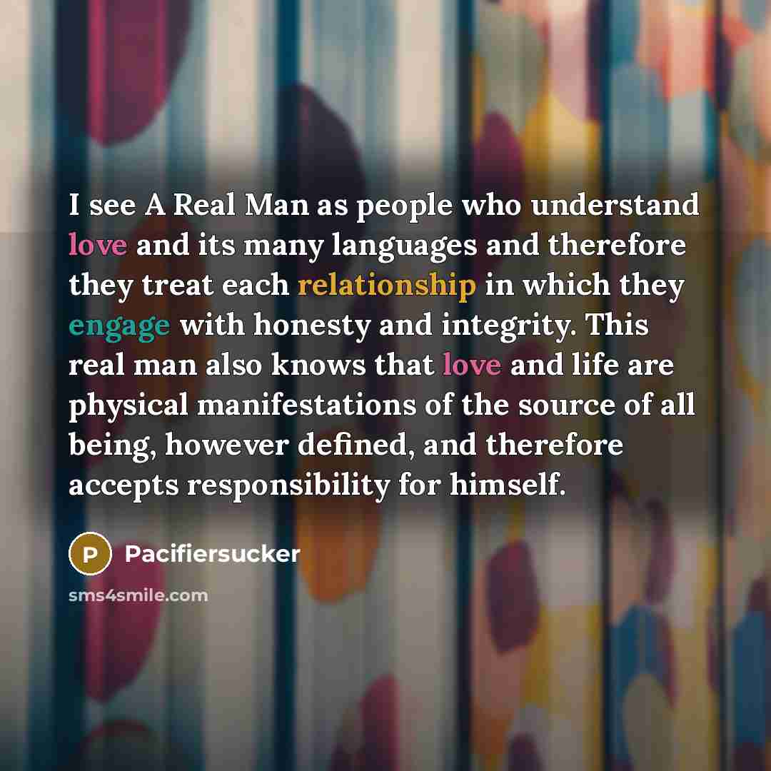 “I see A Real Man as people who understand love and its many languages and therefore they treat each relationship in which they engage with honesty and integrity. This real man also knows that love and life are physical manifestations of the source of all being, however defined, and therefore…” quote by Pacifiersucker