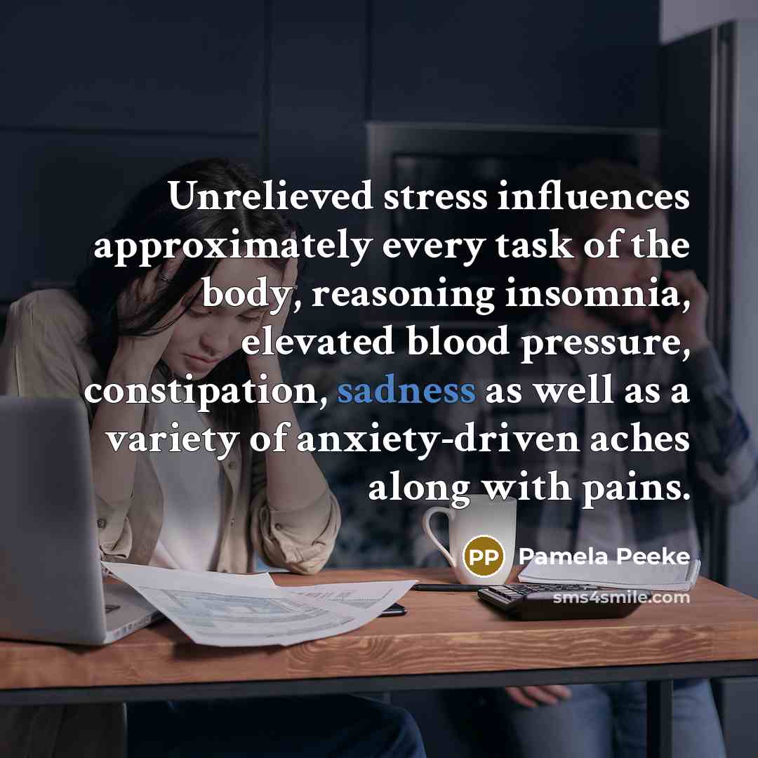 “Unrelieved stress influences approximately every task of the body, reasoning insomnia, elevated blood pressure, constipation, sadness as well as a variety of anxiety-driven aches along with pains.” quote by Pamela Peeke