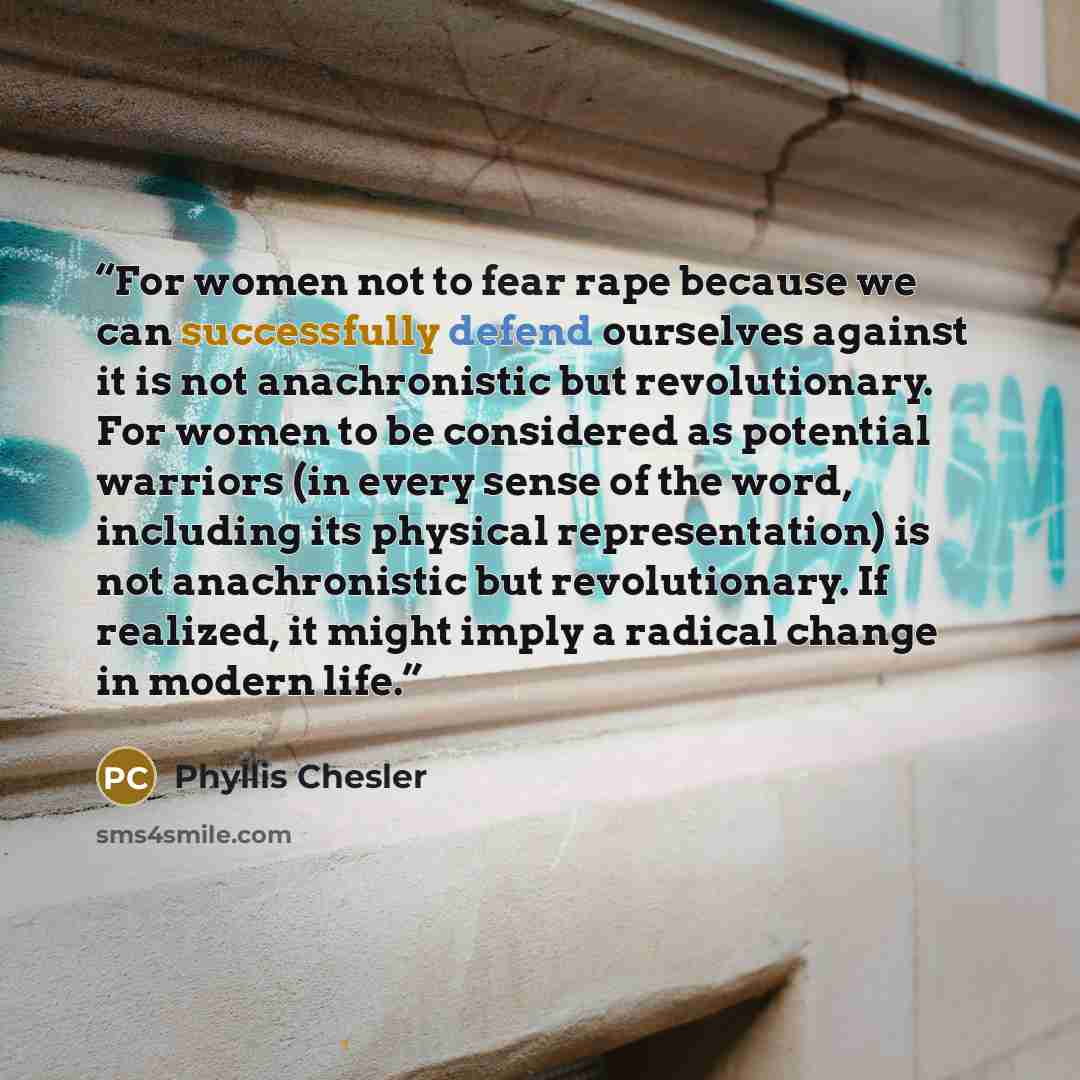 “For women not to fear rape because we can successfully defend ourselves against it is not anachronistic but revolutionary. For women to be considered as potential warriors (in every sense of the word, including its physical representation) is not anachronistic but revolutionary. If realized, it…” quote by Phyllis Chesler