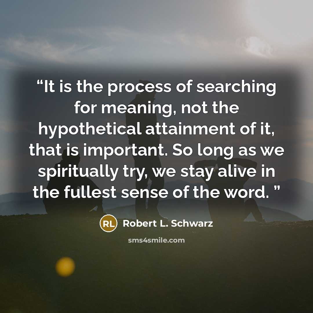 “It is the process of searching for meaning, not the hypothetical attainment of it, that is important. So long as we spiritually try, we stay alive in the fullest sense of the word.” quote by Robert L. Schwarz