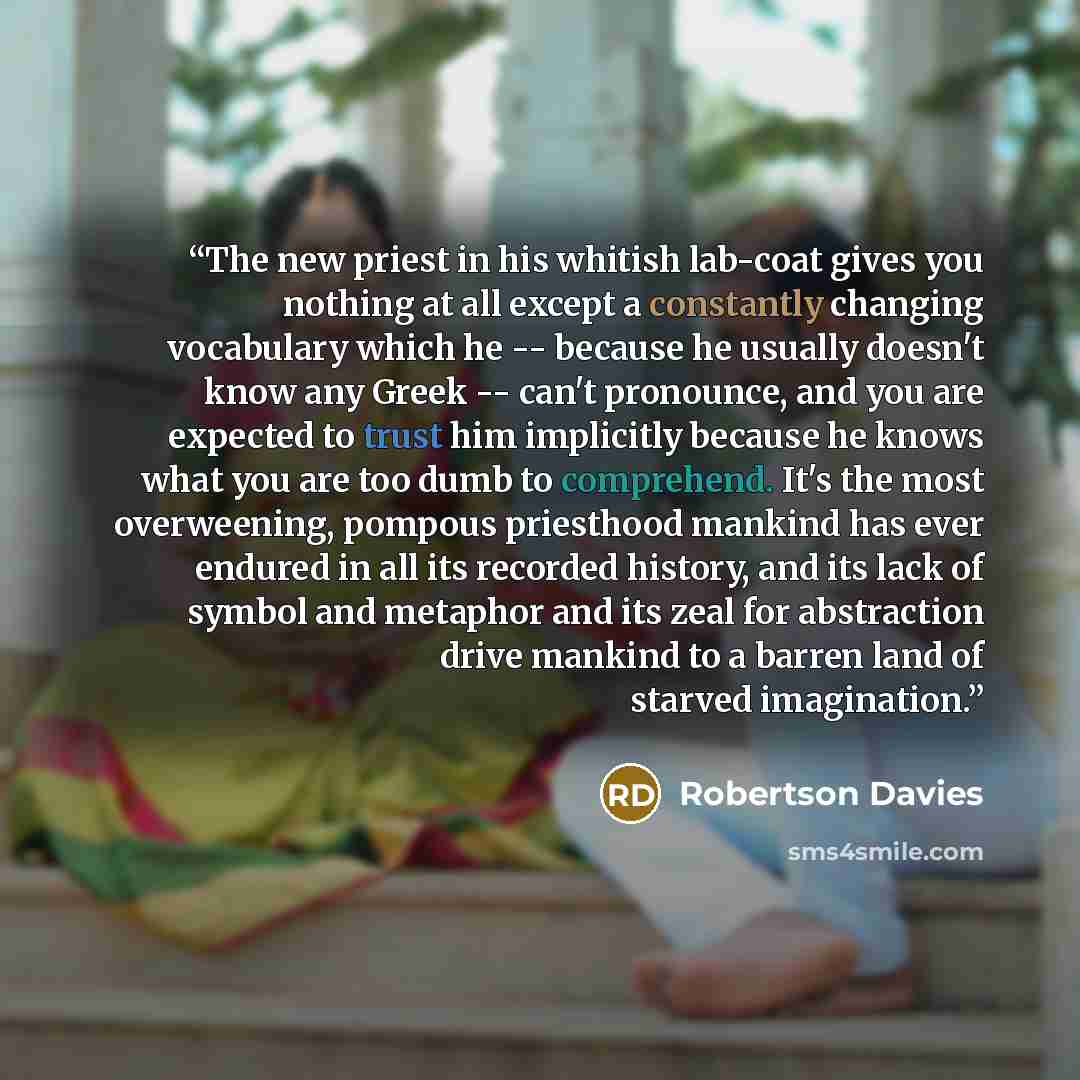 “The new priest in his whitish lab-coat gives you nothing at all except a constantly changing vocabulary which he -- because he usually doesn't know any Greek -- can't pronounce, and you are expected to trust him implicitly because he knows what you are too dumb to comprehend. It's the most…” quote by Robertson Davies