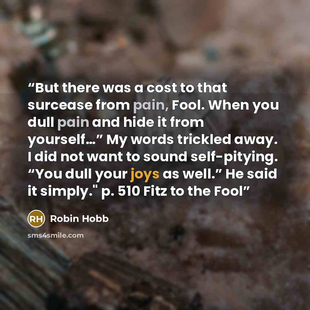 “But there was a cost to that surcease from pain, Fool. When you dull pain and hide it from yourself…” My words trickled away. I did not want to sound self-pitying. “You dull your joys as well.” He said it simply." p. 510 Fitz to the Fool” quote by Robin Hobb