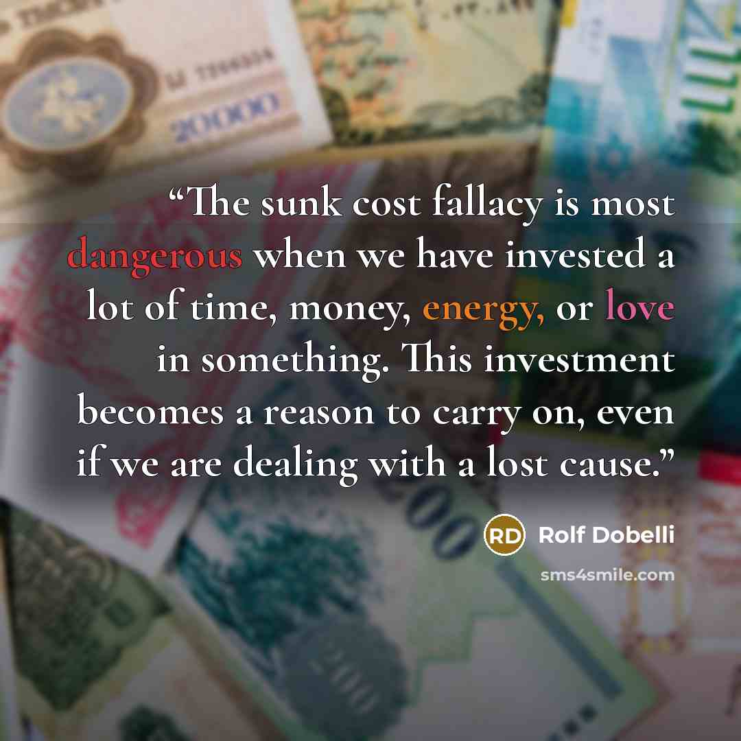 “The sunk cost fallacy is most dangerous when we have invested a lot of time, money, energy, or love in something. This investment becomes a reason to carry on, even if we are dealing with a lost cause.” quote by Rolf Dobelli