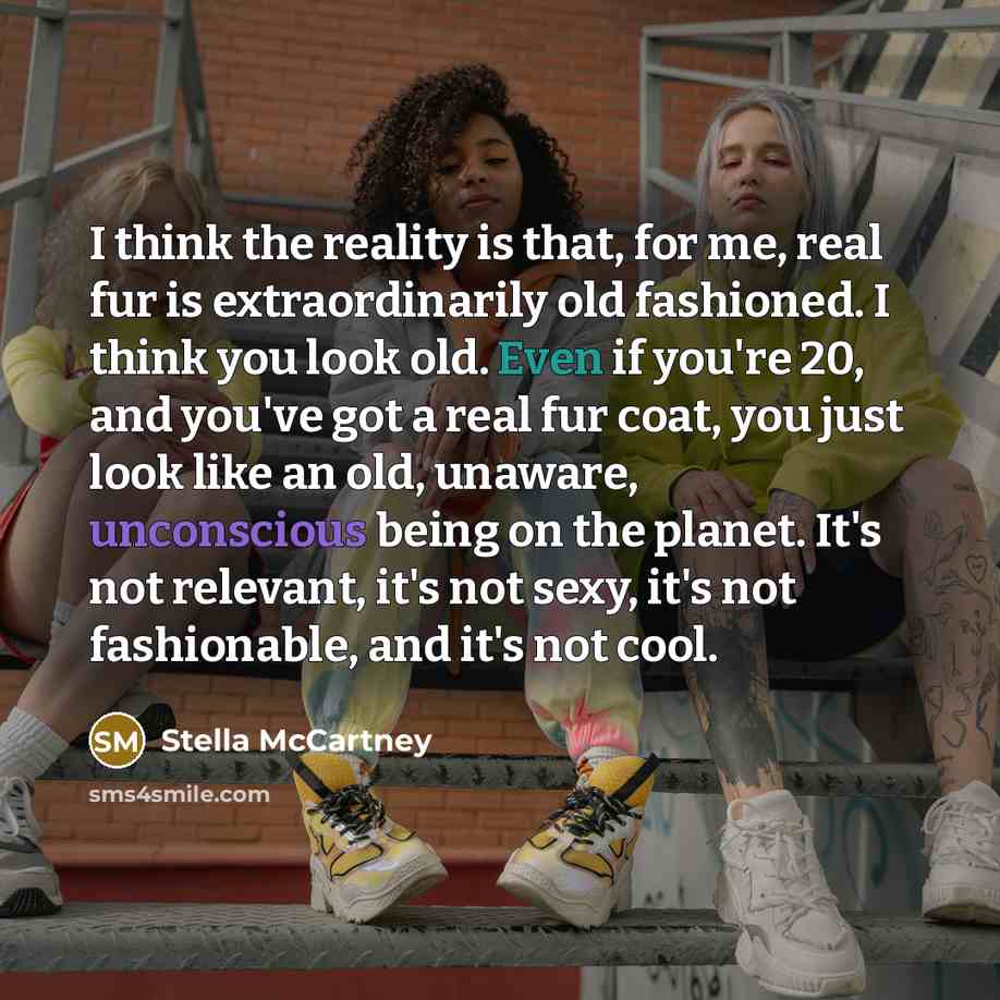 “I think the reality is that, for me, real fur is extraordinarily old fashioned. I think you look old. Even if you're 20, and you've got a real fur coat, you just look like an old, unaware, unconscious being on the planet. It's not relevant, it's not sexy, it's not fashionable, and it's not cool.” quote by Stella McCartney