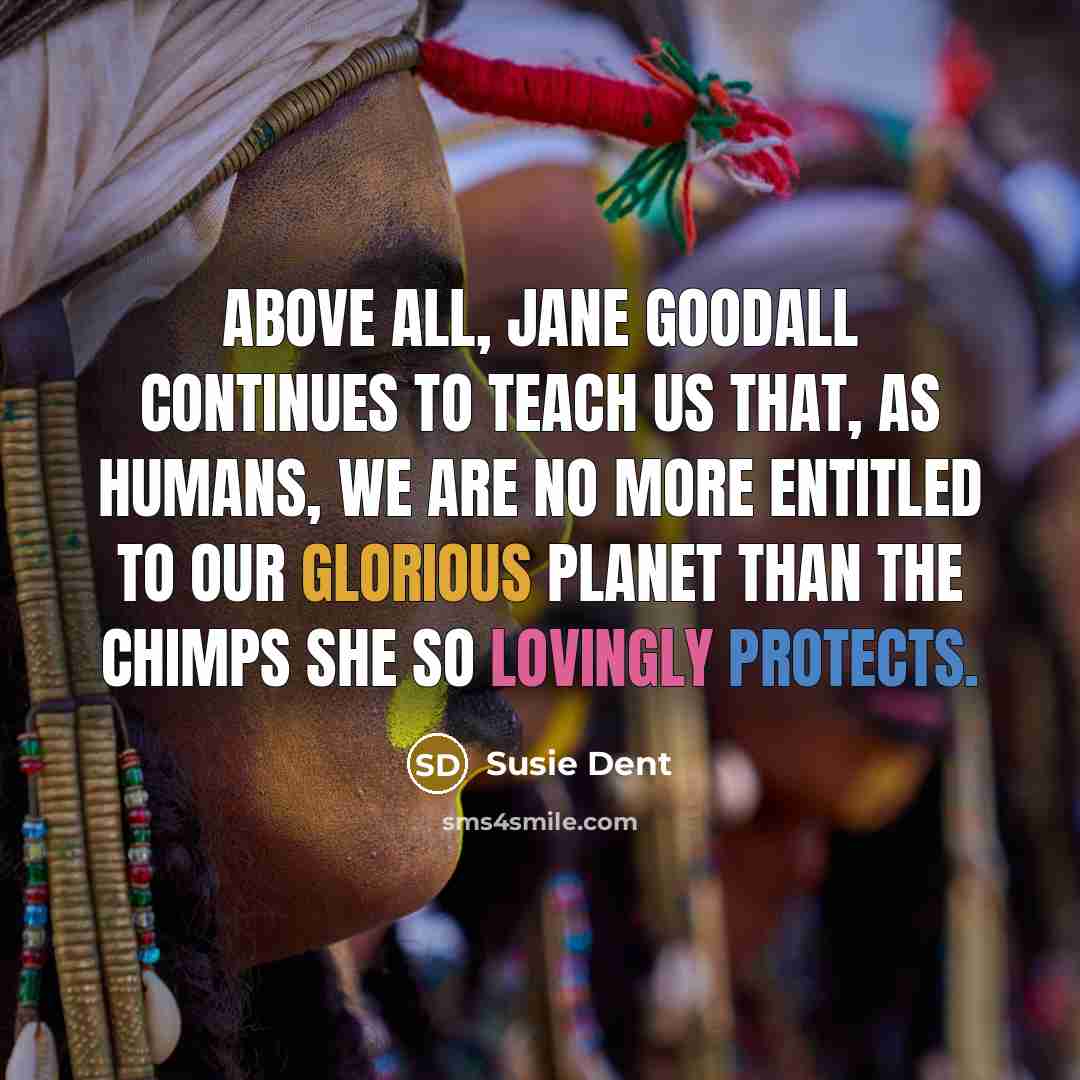 “Above all, Jane Goodall continues to teach us that, as humans, we are no more entitled to our glorious planet than the chimps she so lovingly protects.” quote by Susie Dent