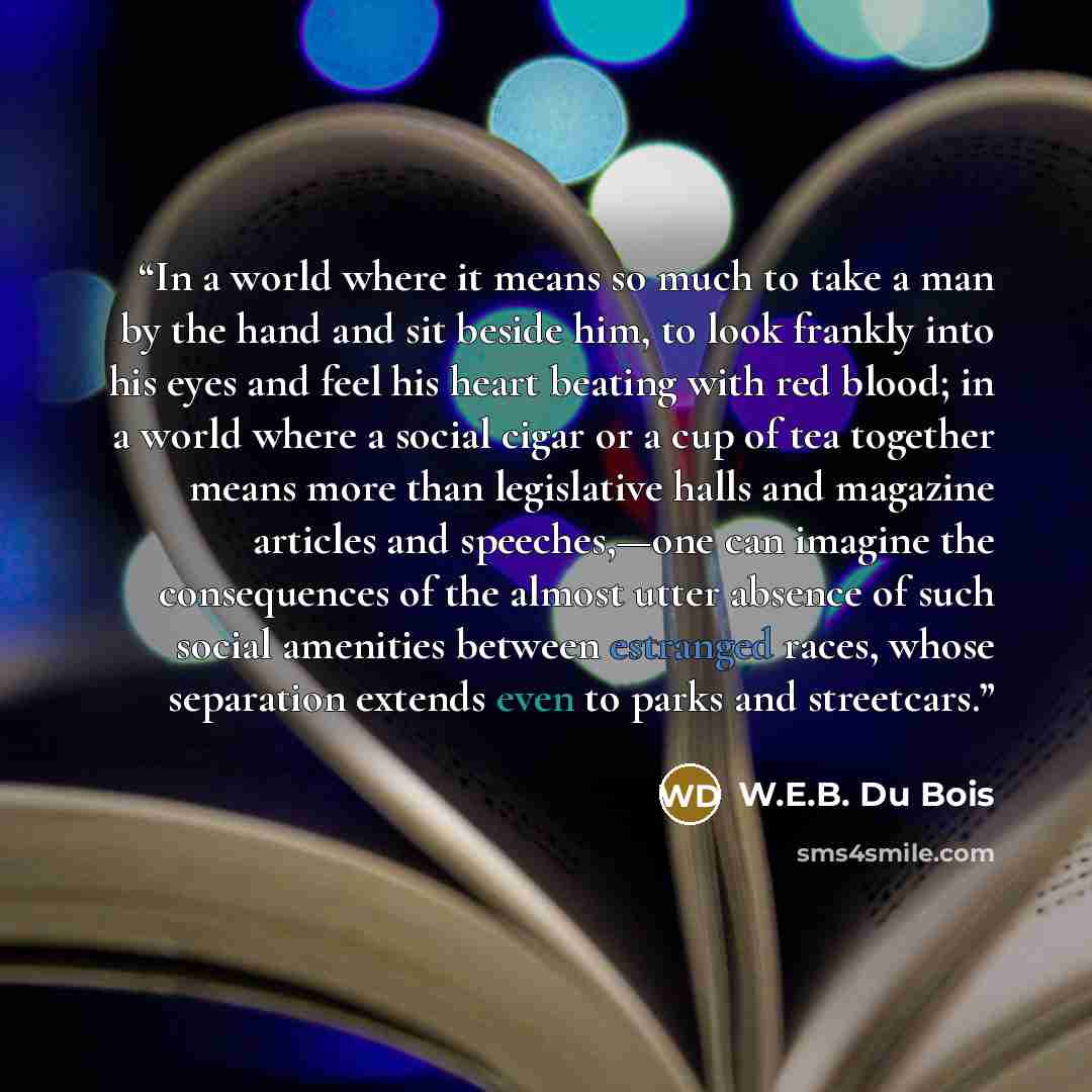 “In a world where it means so much to take a man by the hand and sit beside him, to look frankly into his eyes and feel his heart beating with red blood; in a world where a social cigar or a cup of tea together means more than legislative halls and magazine articles and speeches,—one can imagine…” quote by W.E.B. Du Bois