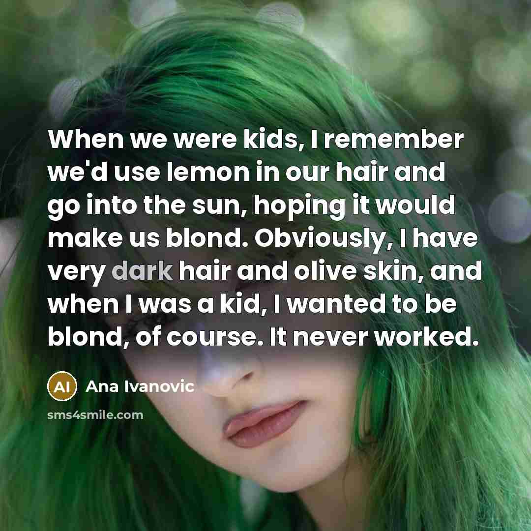 “When we were kids, I remember we'd use lemon in our hair and go into the sun, hoping it would make us blond. Obviously, I have very dark hair and olive skin, and when I was a kid, I wanted to be blond, of course. It never worked.” quote by Ana Ivanovic