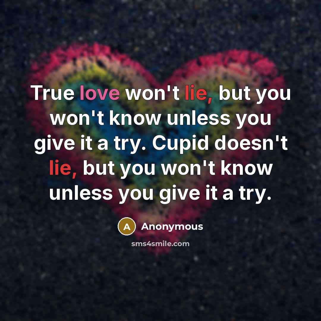 “True love won't lie, but you won't know unless you give it a try. Cupid doesn't lie, but you won't know unless you give it a try.” quote by Anonymous