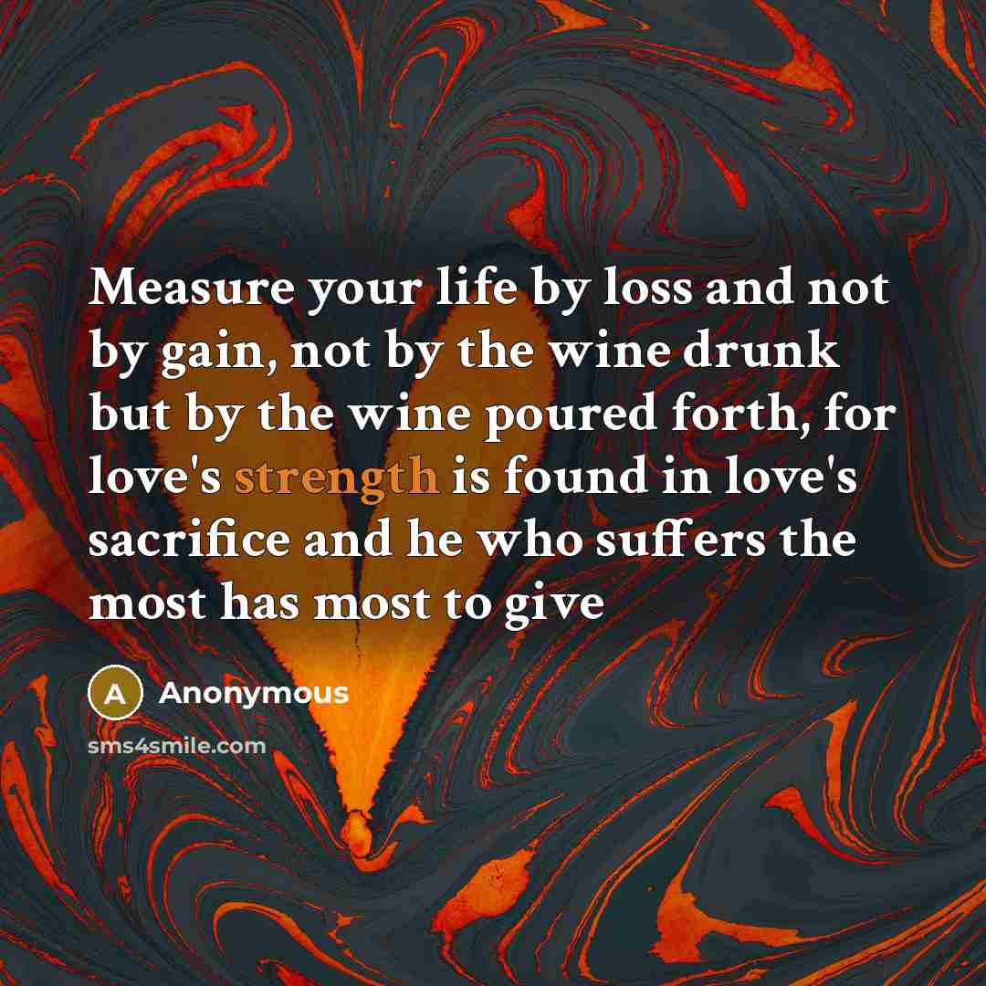 “Measure your life by loss and not by gain, not by the wine drunk but by the wine poured forth, for love's strength is found in love's sacrifice and he who suffers the most has most to give” quote by Anonymous