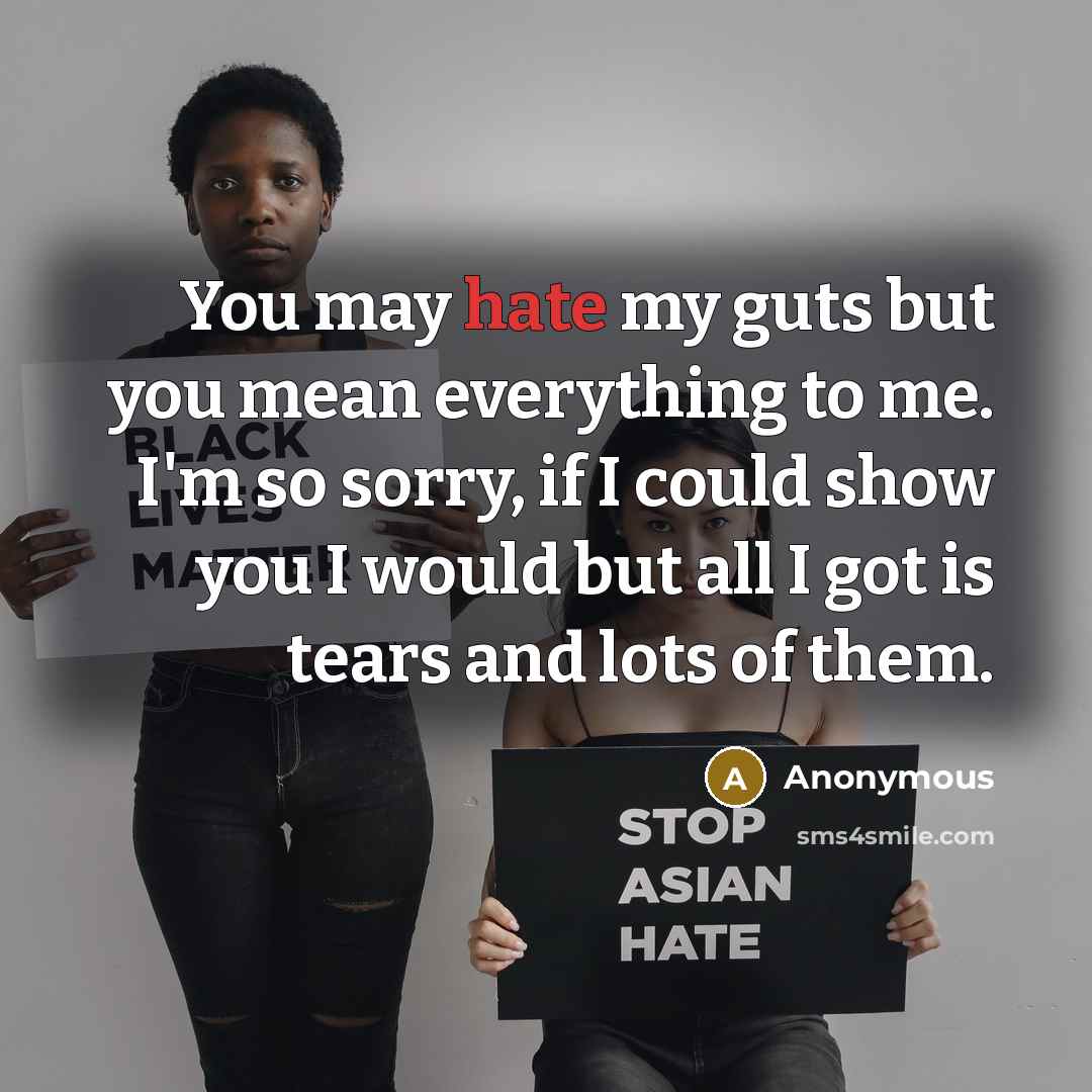 “You may hate my guts but you mean everything to me. I'm so sorry, if I could show you I would but all I got is tears and lots of them.” quote by Anonymous