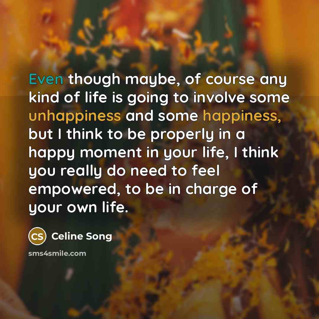 “Even though maybe, of course any kind of life is going to involve some unhappiness and some happiness, but I think to be properly in a happy moment in your life, I think you really do need to feel empowered, to be in charge of your own life.” quote by Celine Song