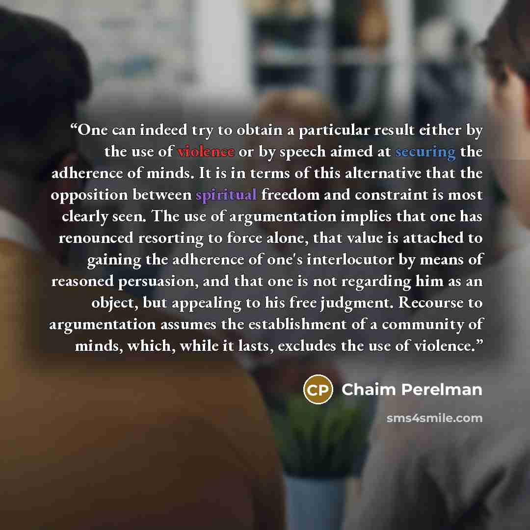 “One can indeed try to obtain a particular result either by the use of violence or by speech aimed at securing the adherence of minds. It is in terms of this alternative that the opposition between spiritual freedom and constraint is most clearly seen. The use of argumentation implies that one has…” quote by Chaim Perelman