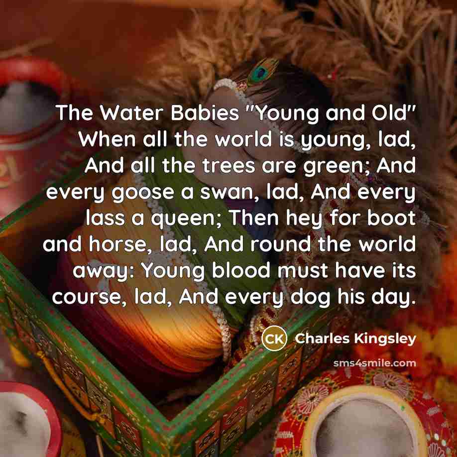 “The Water Babies "Young and Old" When all the world is young, lad, And all the trees are green; And every goose a swan, lad, And every lass a queen; Then hey for boot and horse, lad, And round the world away: Young blood must have its course, lad, And every dog his day.” quote by Charles Kingsley