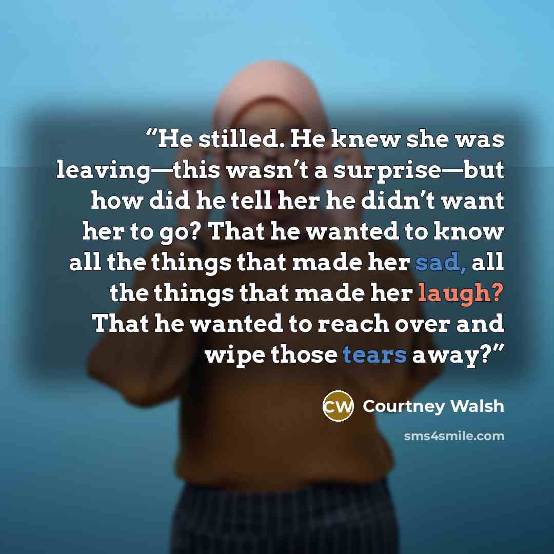 “He stilled. He knew she was leaving—this wasn’t a surprise—but how did he tell her he didn’t want her to go? That he wanted to know all the things that made her sad, all the things that made her laugh? That he wanted to reach over and wipe those tears away?” quote by Courtney Walsh