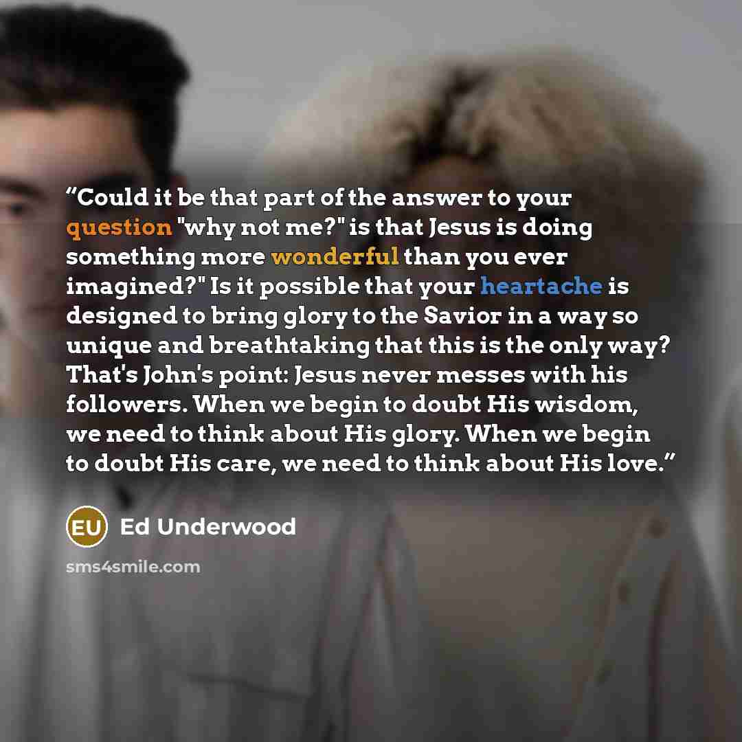 “Could it be that part of the answer to your question "why not me?" is that Jesus is doing something more wonderful than you ever imagined?" Is it possible that your heartache is designed to bring glory to the Savior in a way so unique and breathtaking that this is the only way? That's John's…” quote by Ed Underwood