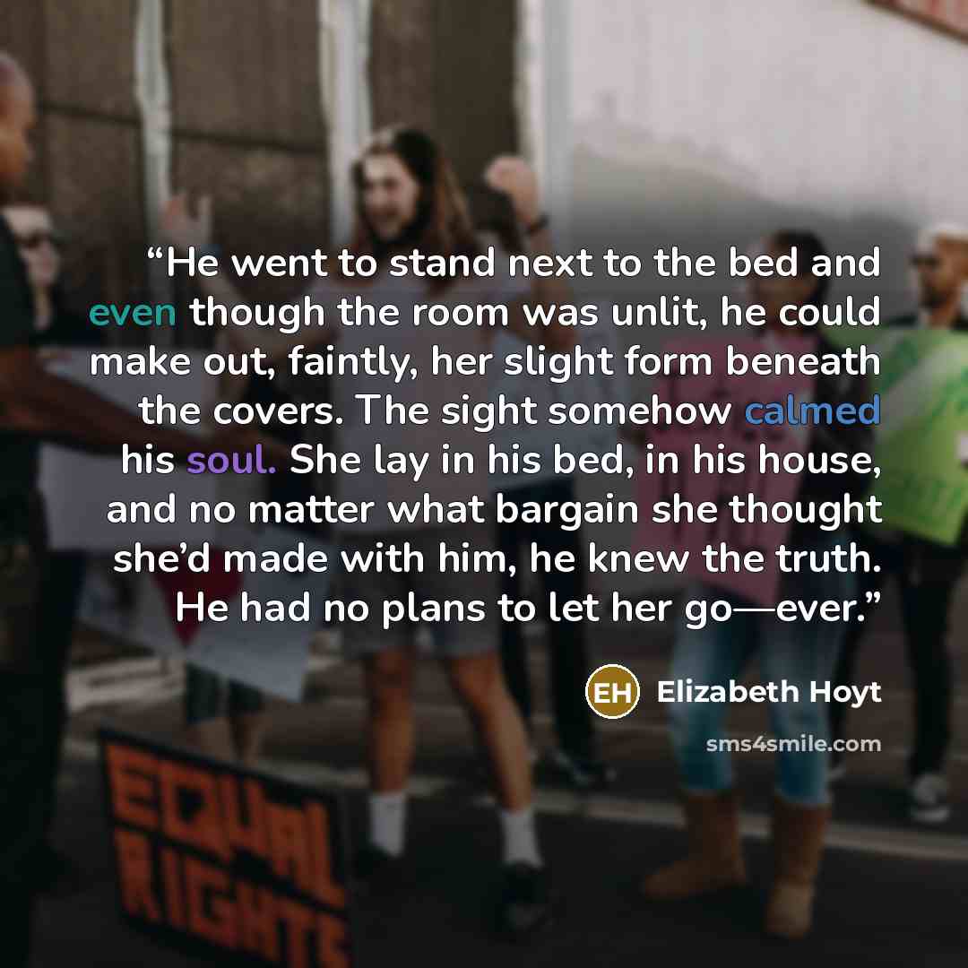“He went to stand next to the bed and even though the room was unlit, he could make out, faintly, her slight form beneath the covers. The sight somehow calmed his soul. She lay in his bed, in his house, and no matter what bargain she thought she’d made with him, he knew the truth. He had no plans…” quote by Elizabeth Hoyt