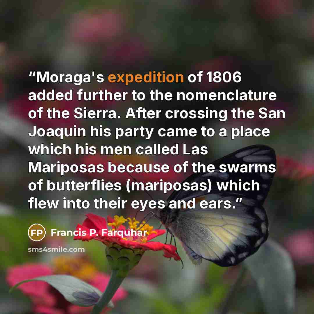 “Moraga's expedition of 1806 added further to the nomenclature of the Sierra. After crossing the San Joaquin his party came to a place which his men called Las Mariposas because of the swarms of butterflies (mariposas) which flew into their eyes and ears.” quote by Francis P. Farquhar