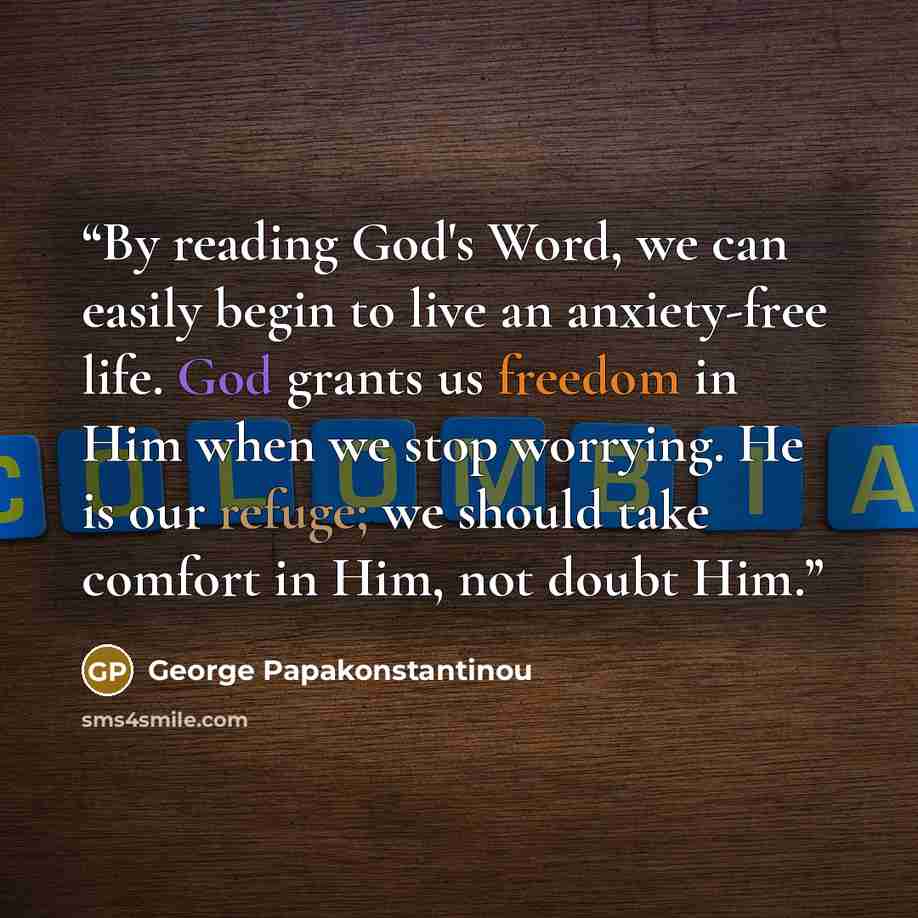 “By reading God's Word, we can easily begin to live an anxiety-free life. God grants us freedom in Him when we stop worrying. He is our refuge; we should take comfort in Him, not doubt Him.” quote by George Papakonstantinou